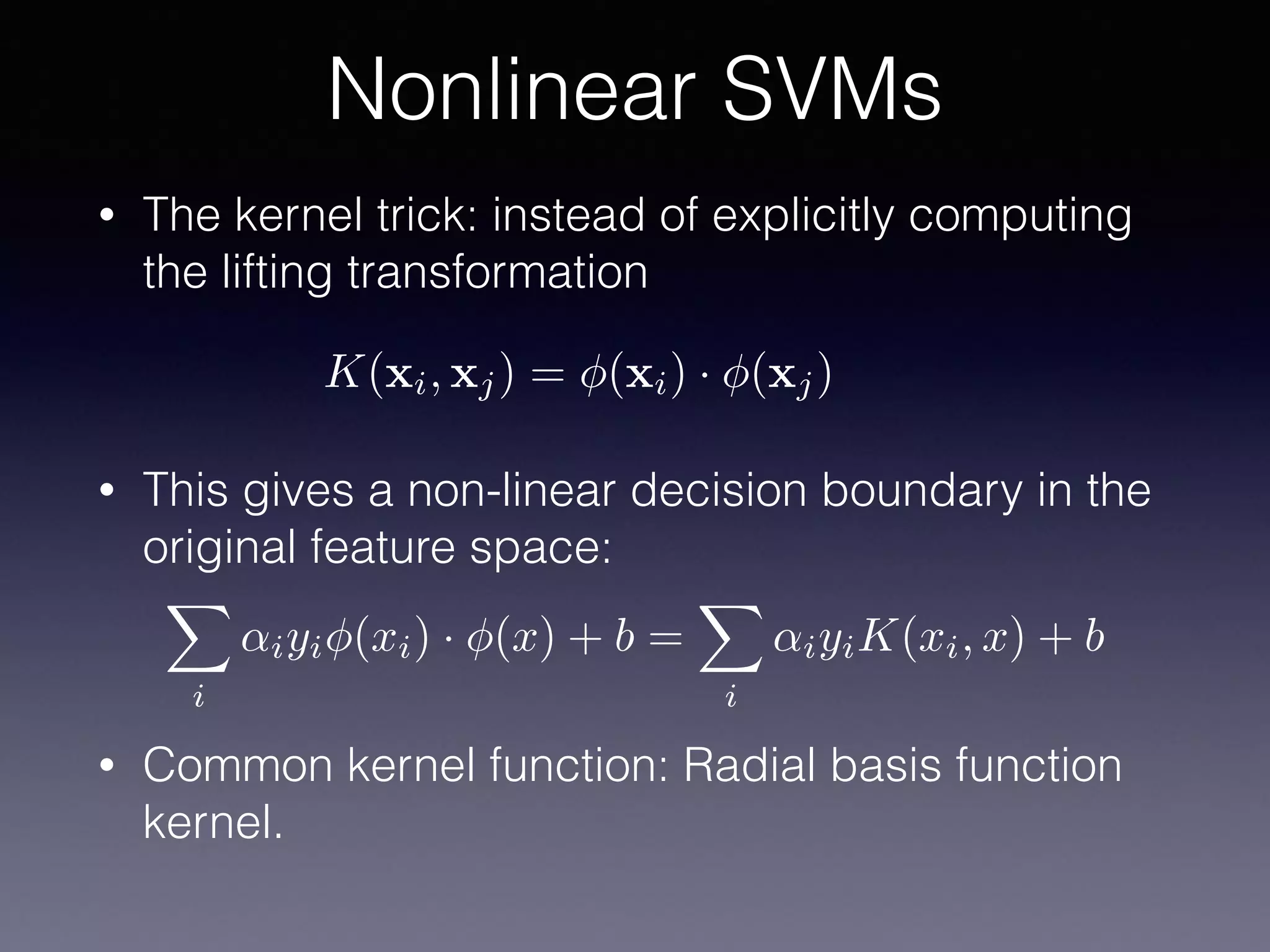• The kernel trick: instead of explicitly computing
the lifting transformation
• This gives a non-linear decision boundary in the
original feature space:
• Common kernel function: Radial basis function
kernel.
Nonlinear SVMs
K(xi, xj) = (xi) · (xj)
X
i
↵iyi (xi) · (x) + b =
X
i
↵iyiK(xi, x) + b
 
