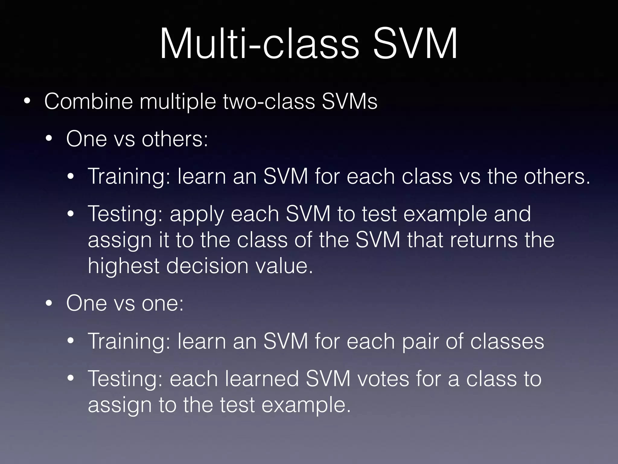• Combine multiple two-class SVMs
• One vs others:
• Training: learn an SVM for each class vs the others.
• Testing: apply each SVM to test example and
assign it to the class of the SVM that returns the
highest decision value.
• One vs one:
• Training: learn an SVM for each pair of classes
• Testing: each learned SVM votes for a class to
assign to the test example.
Multi-class SVM
 