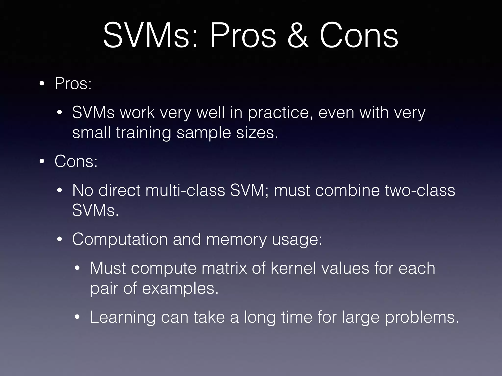 • Pros:
• SVMs work very well in practice, even with very
small training sample sizes.
• Cons:
• No direct multi-class SVM; must combine two-class
SVMs.
• Computation and memory usage:
• Must compute matrix of kernel values for each
pair of examples.
• Learning can take a long time for large problems.
SVMs: Pros & Cons
 