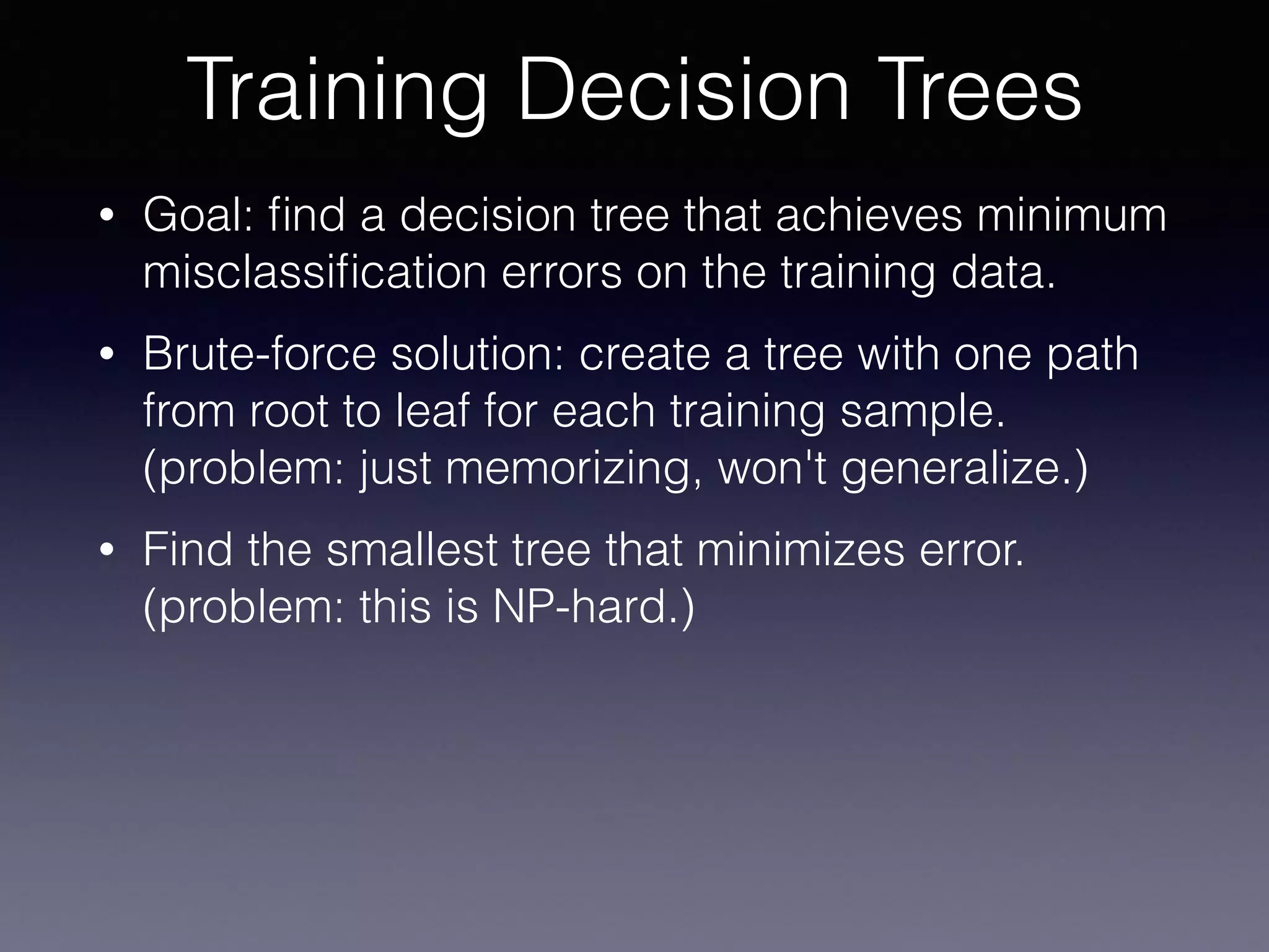 • Goal: ﬁnd a decision tree that achieves minimum
misclassiﬁcation errors on the training data.
• Brute-force solution: create a tree with one path
from root to leaf for each training sample. 
(problem: just memorizing, won't generalize.)
• Find the smallest tree that minimizes error. 
(problem: this is NP-hard.)
Training Decision Trees
 