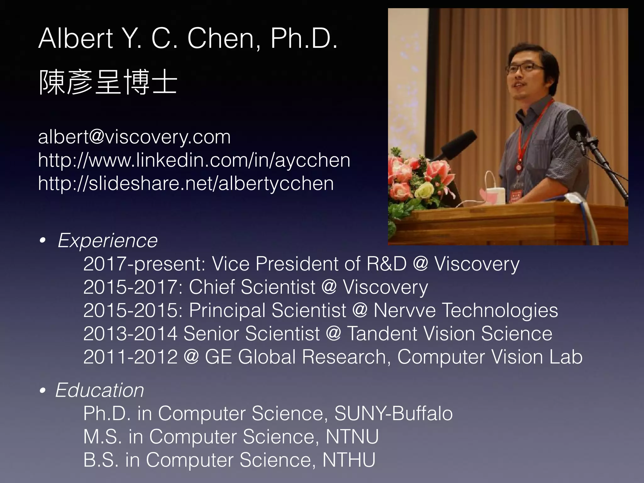 Albert Y. C. Chen, Ph.D.
陳彥呈博⼠士
albert@viscovery.com
http://www.linkedin.com/in/aycchen
http://slideshare.net/albertycchen
• Experience
2017-present: Vice President of R&D @ Viscovery
2015-2017: Chief Scientist @ Viscovery
2015-2015: Principal Scientist @ Nervve Technologies
2013-2014 Senior Scientist @ Tandent Vision Science
2011-2012 @ GE Global Research, Computer Vision Lab
• Education
Ph.D. in Computer Science, SUNY-Buffalo
M.S. in Computer Science, NTNU
B.S. in Computer Science, NTHU
 