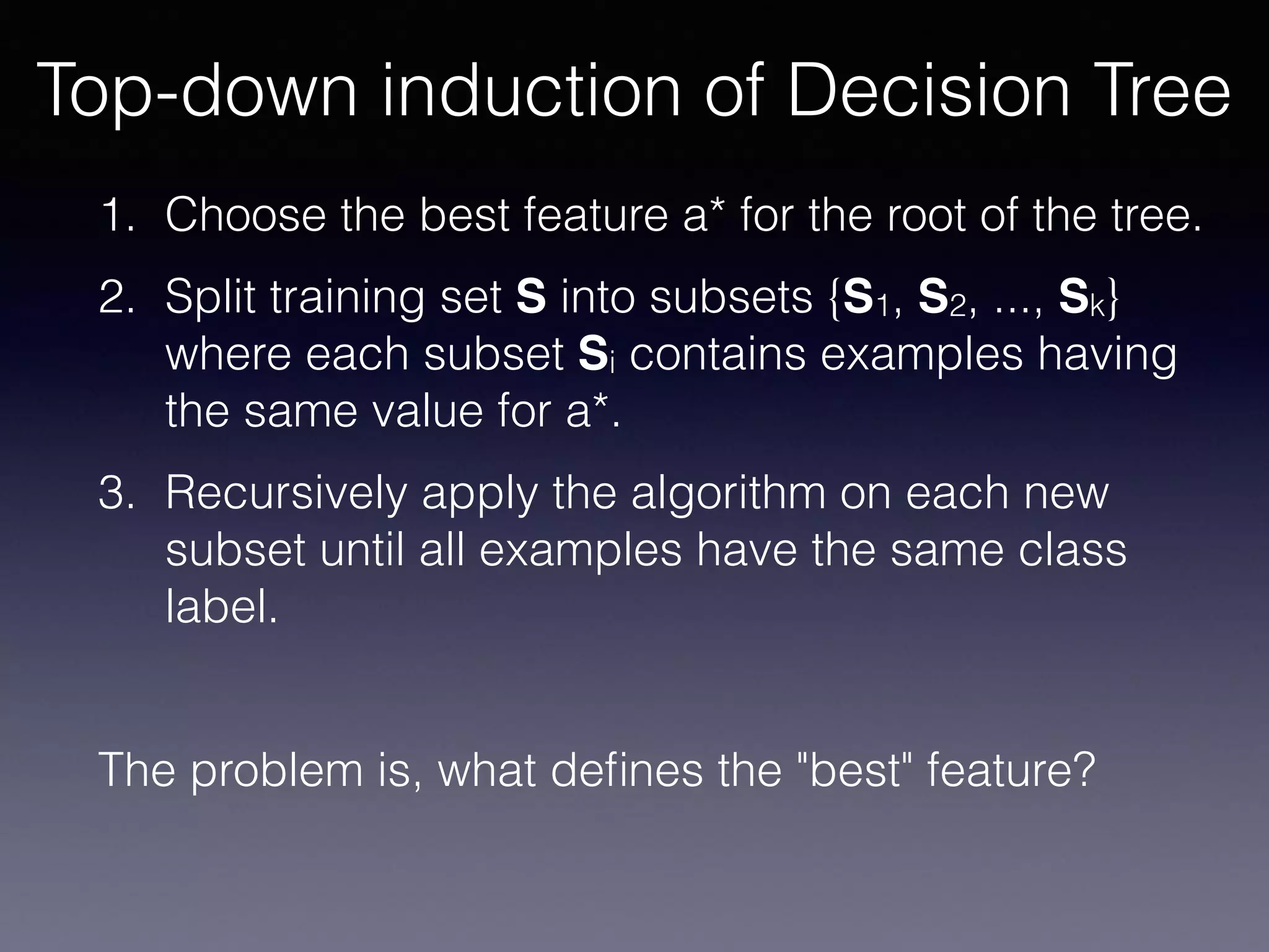 1. Choose the best feature a* for the root of the tree.
2. Split training set S into subsets {S1, S2, ..., Sk}
where each subset Si contains examples having
the same value for a*.
3. Recursively apply the algorithm on each new
subset until all examples have the same class
label.
The problem is, what deﬁnes the "best" feature?
Top-down induction of Decision Tree
 