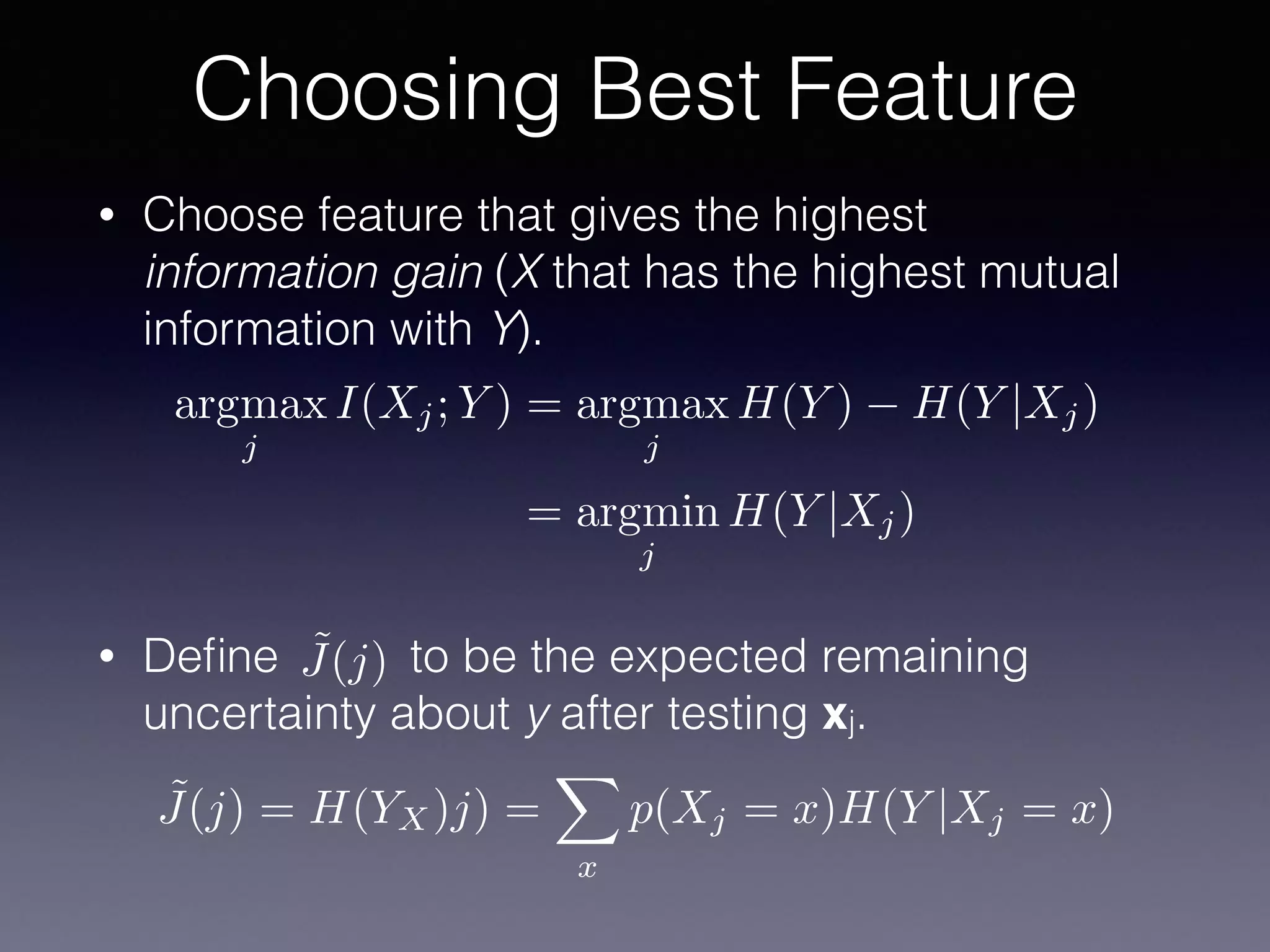 • Choose feature that gives the highest
information gain (X that has the highest mutual
information with Y).
• Deﬁne to be the expected remaining
uncertainty about y after testing xj.
Choosing Best Feature
argmax
j
I(Xj; Y ) = argmax
j
H(Y ) H(Y |Xj)
= argmin
j
H(Y |Xj)
˜J(j)
˜J(j) = H(YX)j) =
X
x
p(Xj = x)H(Y |Xj = x)
 