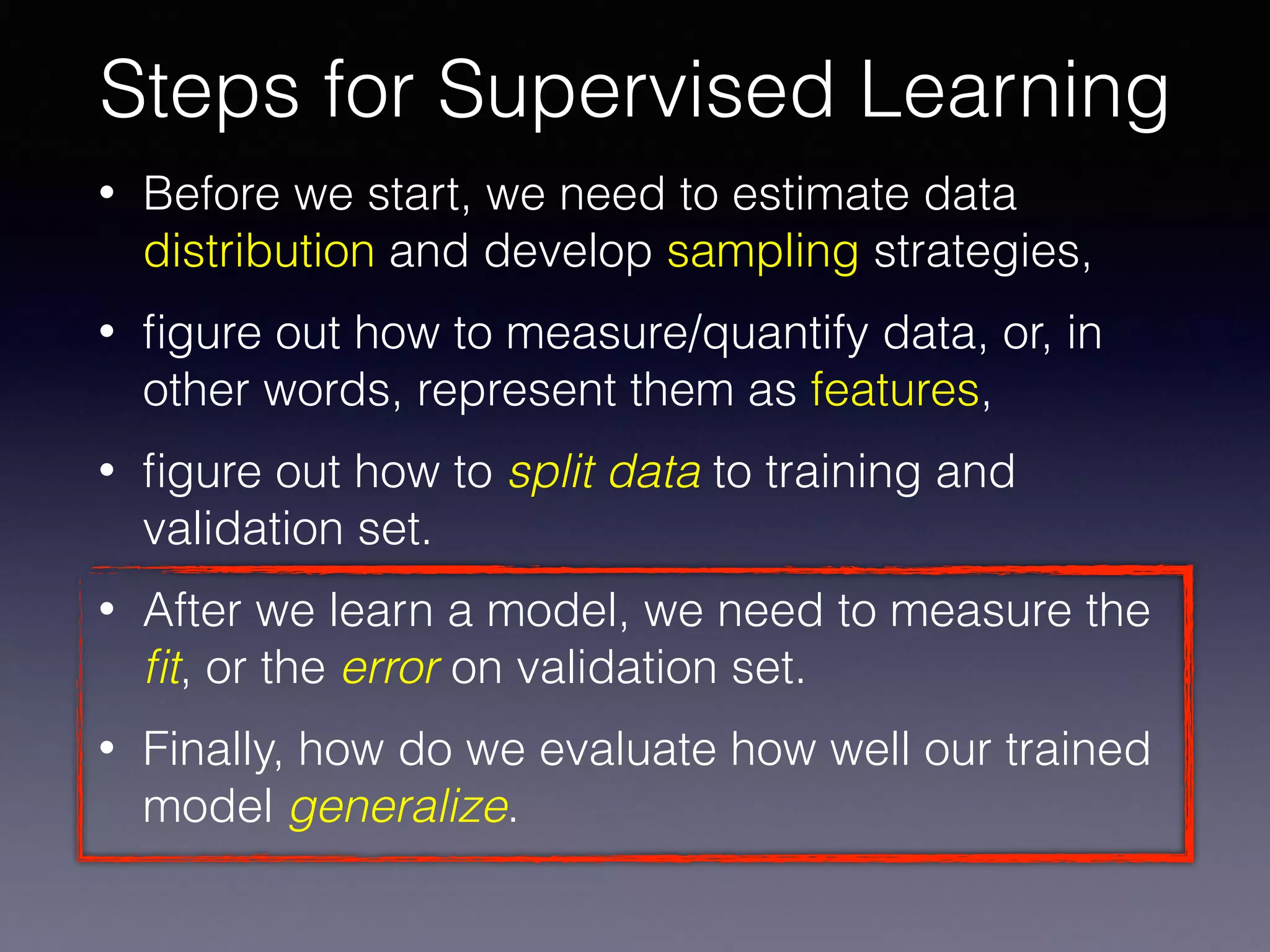 • Before we start, we need to estimate data
distribution and develop sampling strategies,
• ﬁgure out how to measure/quantify data, or, in
other words, represent them as features,
• ﬁgure out how to split data to training and
validation set.
• After we learn a model, we need to measure the
ﬁt, or the error on validation set.
• Finally, how do we evaluate how well our trained
model generalize.
Steps for Supervised Learning
 
