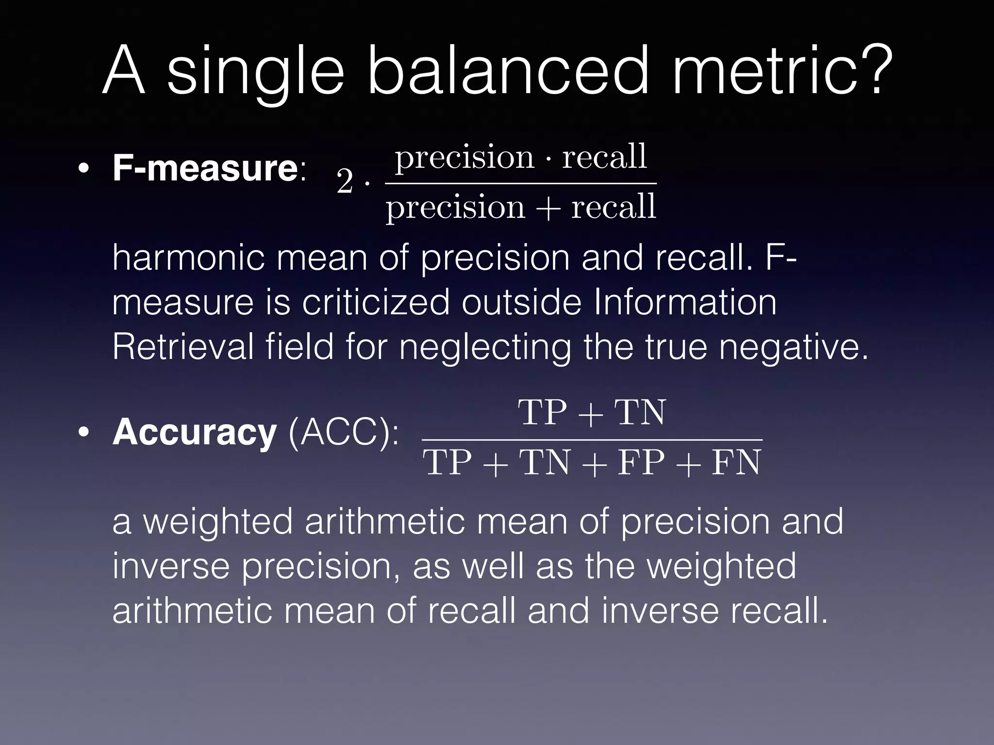 • F-measure:  
 
harmonic mean of precision and recall. F-
measure is criticized outside Information
Retrieval ﬁeld for neglecting the true negative.
• Accuracy (ACC):  
 
a weighted arithmetic mean of precision and
inverse precision, as well as the weighted
arithmetic mean of recall and inverse recall.
A single balanced metric?
TP + TN
TP + TN + FP + FN
2 ·
precision · recall
precision + recall
 