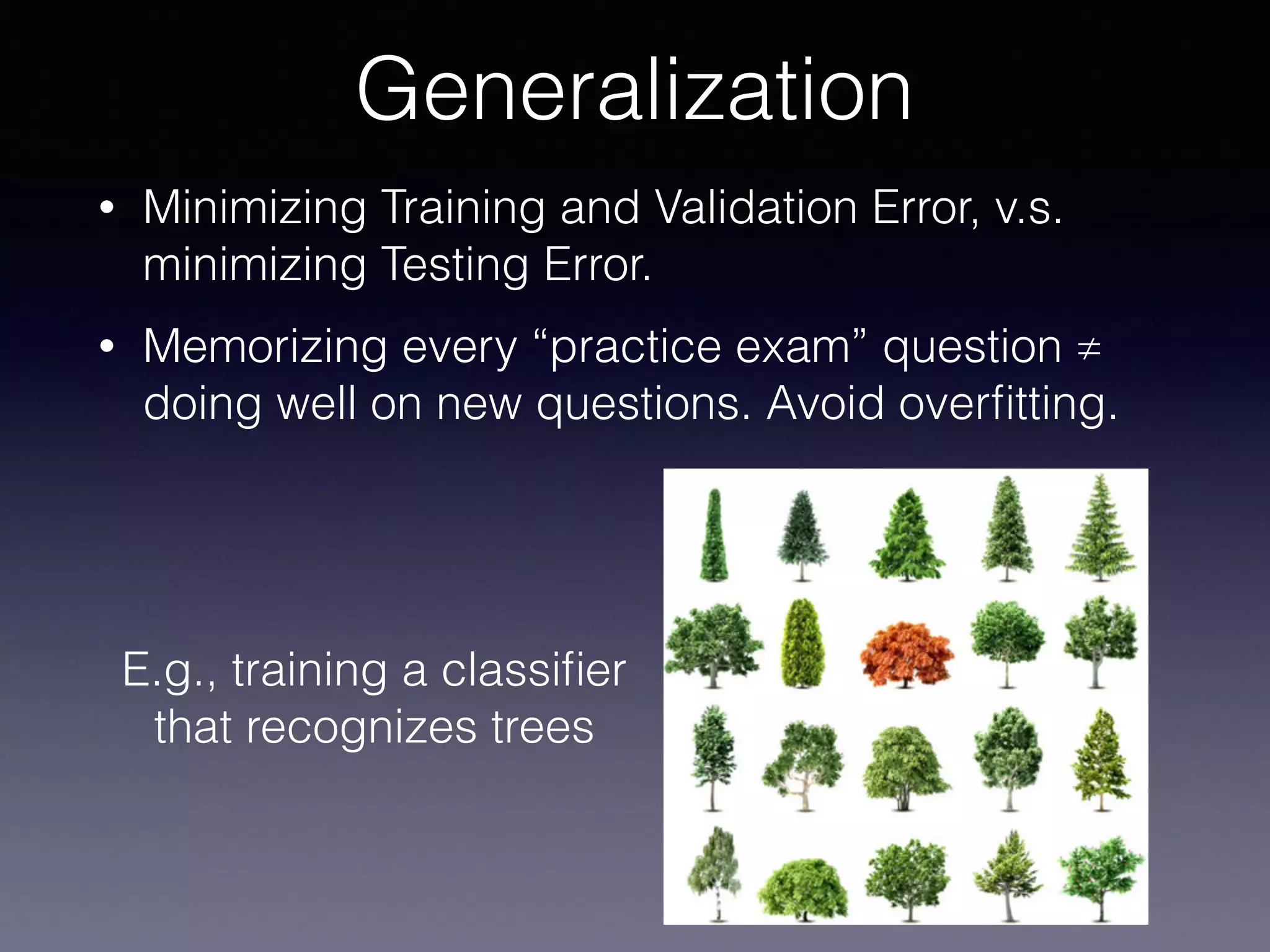• Minimizing Training and Validation Error, v.s.
minimizing Testing Error.
• Memorizing every “practice exam” question ≠
doing well on new questions. Avoid overﬁtting.
Generalization
E.g., training a classiﬁer
that recognizes trees
 