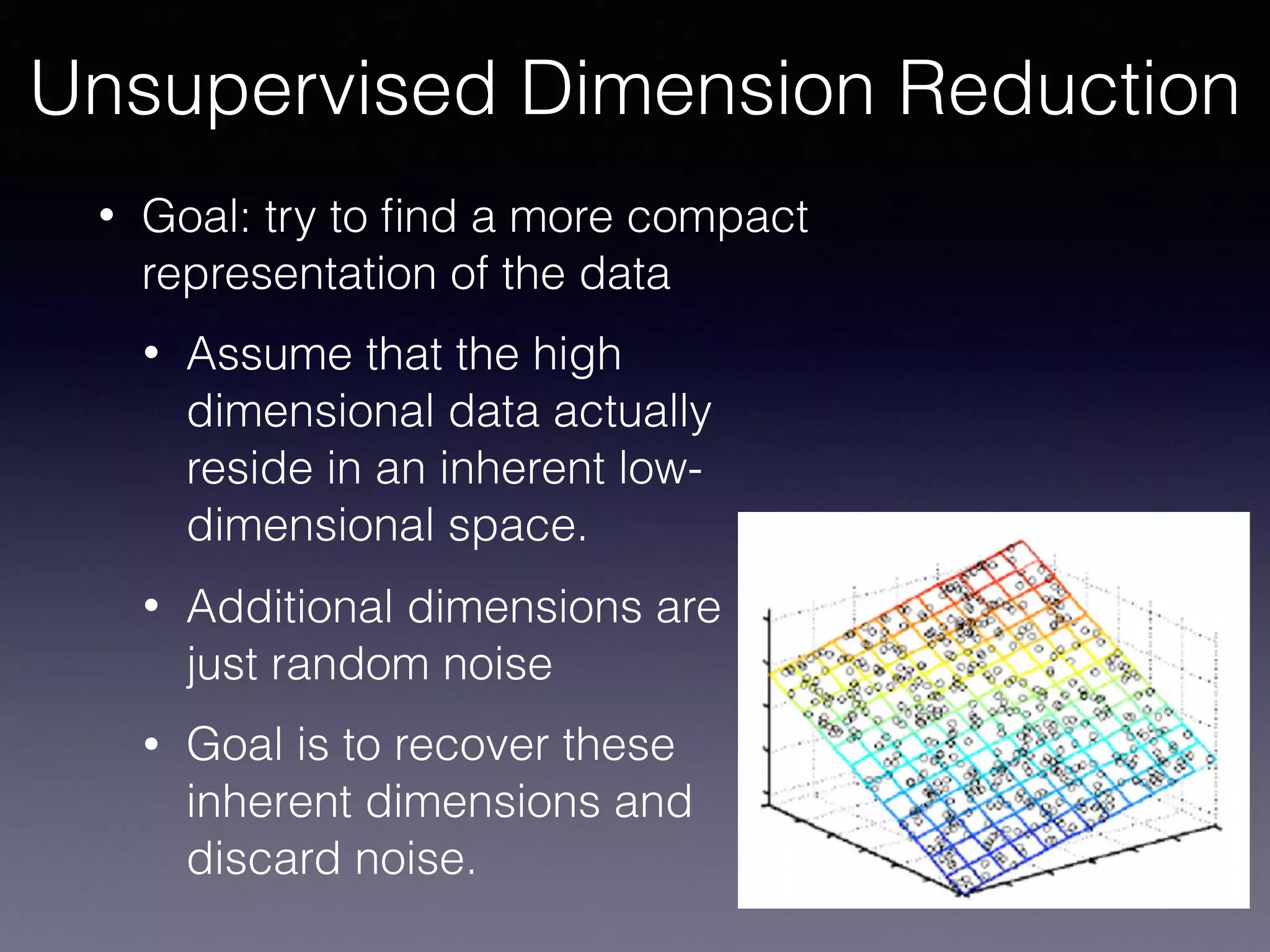 • Goal: try to ﬁnd a more compact
representation of the data
• Assume that the high
dimensional data actually
reside in an inherent low-
dimensional space.
• Additional dimensions are 
just random noise
• Goal is to recover these
inherent dimensions and
discard noise.
Unsupervised Dimension Reduction
 