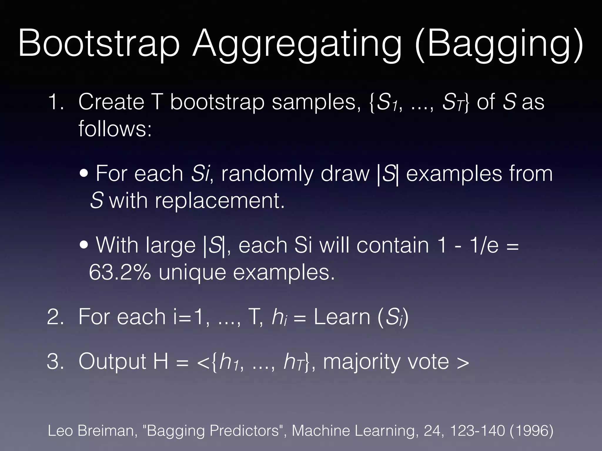 1. Create T bootstrap samples, {S1, ..., ST} of S as
follows:
• For each Si, randomly draw |S| examples from
S with replacement.
• With large |S|, each Si will contain 1 - 1/e =
63.2% unique examples.
2. For each i=1, ..., T, hi = Learn (Si)
3. Output H = <{h1, ..., hT}, majority vote >
Bootstrap Aggregating (Bagging)
Leo Breiman, "Bagging Predictors", Machine Learning, 24, 123-140 (1996)
 