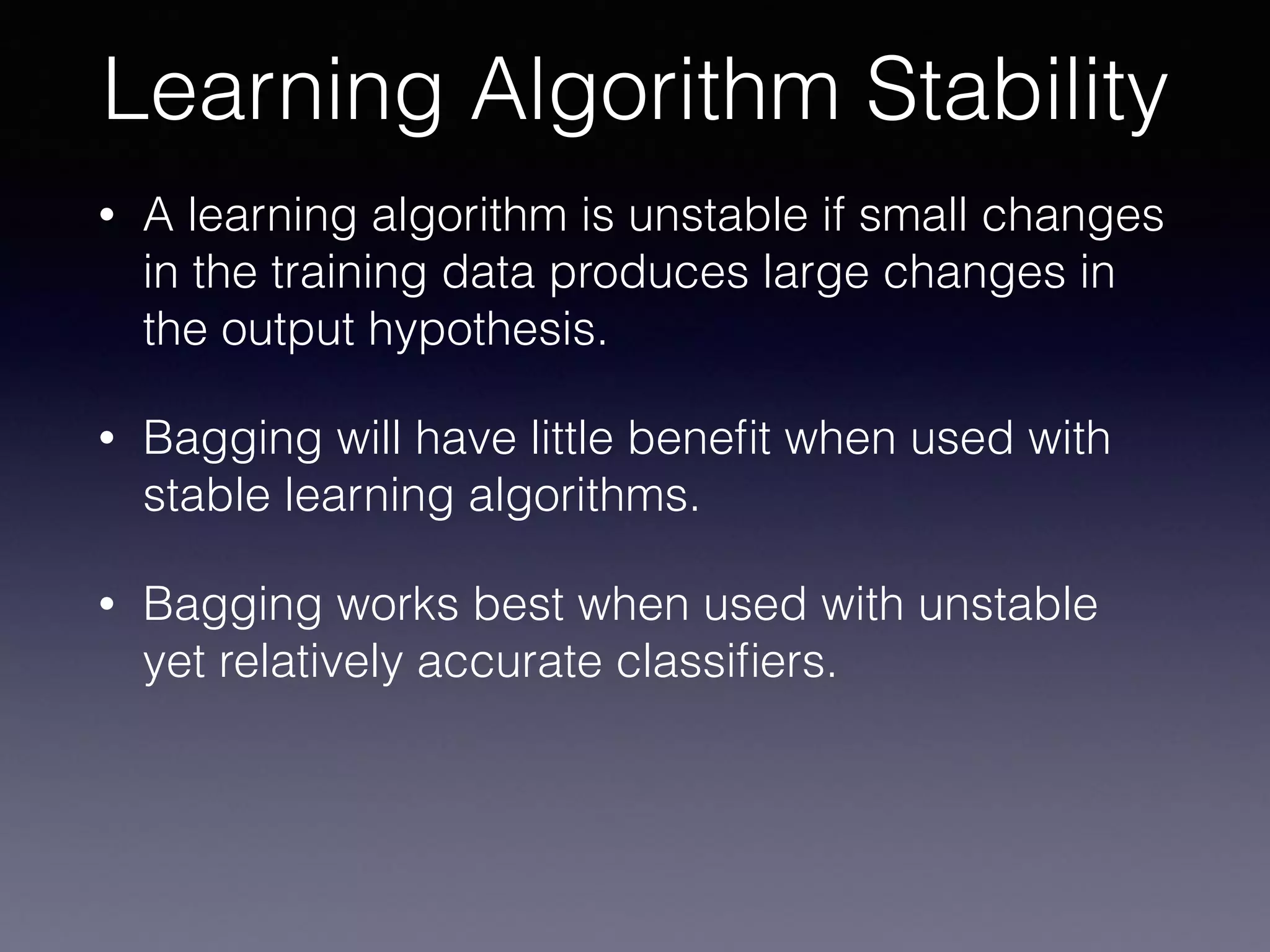 • A learning algorithm is unstable if small changes
in the training data produces large changes in
the output hypothesis.
• Bagging will have little beneﬁt when used with
stable learning algorithms.
• Bagging works best when used with unstable
yet relatively accurate classiﬁers.
Learning Algorithm Stability
 