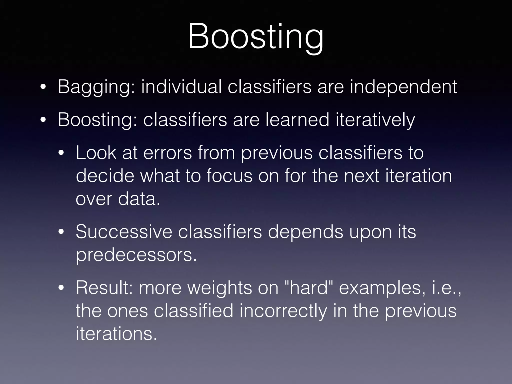 • Bagging: individual classiﬁers are independent
• Boosting: classiﬁers are learned iteratively
• Look at errors from previous classiﬁers to
decide what to focus on for the next iteration
over data.
• Successive classiﬁers depends upon its
predecessors.
• Result: more weights on "hard" examples, i.e.,
the ones classiﬁed incorrectly in the previous
iterations.
Boosting
 