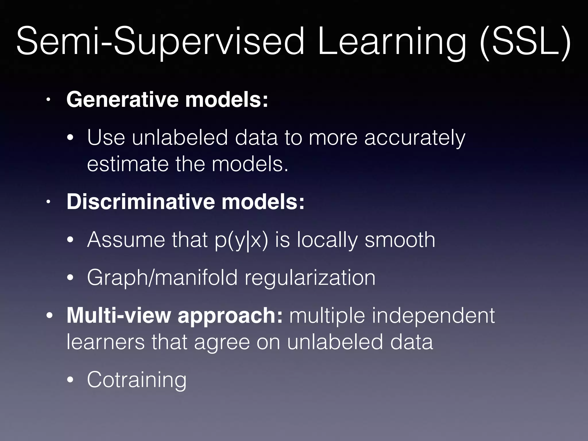 • Generative models:
• Use unlabeled data to more accurately
estimate the models.
• Discriminative models:
• Assume that p(y|x) is locally smooth
• Graph/manifold regularization
• Multi-view approach: multiple independent
learners that agree on unlabeled data
• Cotraining
Semi-Supervised Learning (SSL)
 