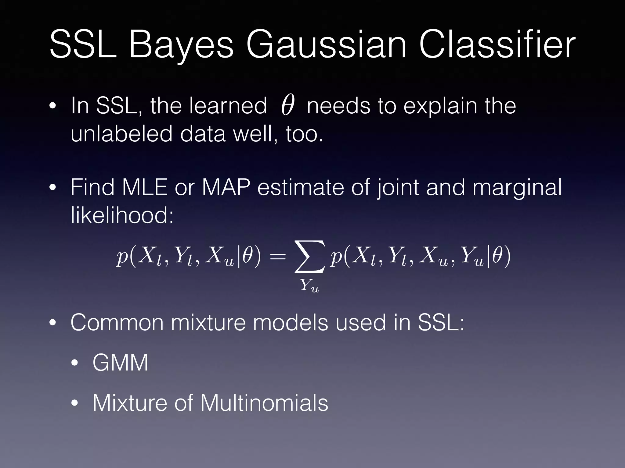 • In SSL, the learned needs to explain the
unlabeled data well, too.
• Find MLE or MAP estimate of joint and marginal
likelihood:
• Common mixture models used in SSL:
• GMM
• Mixture of Multinomials
SSL Bayes Gaussian Classiﬁer
✓
p(Xl, Yl, Xu|✓) =
X
Yu
p(Xl, Yl, Xu, Yu|✓)
 