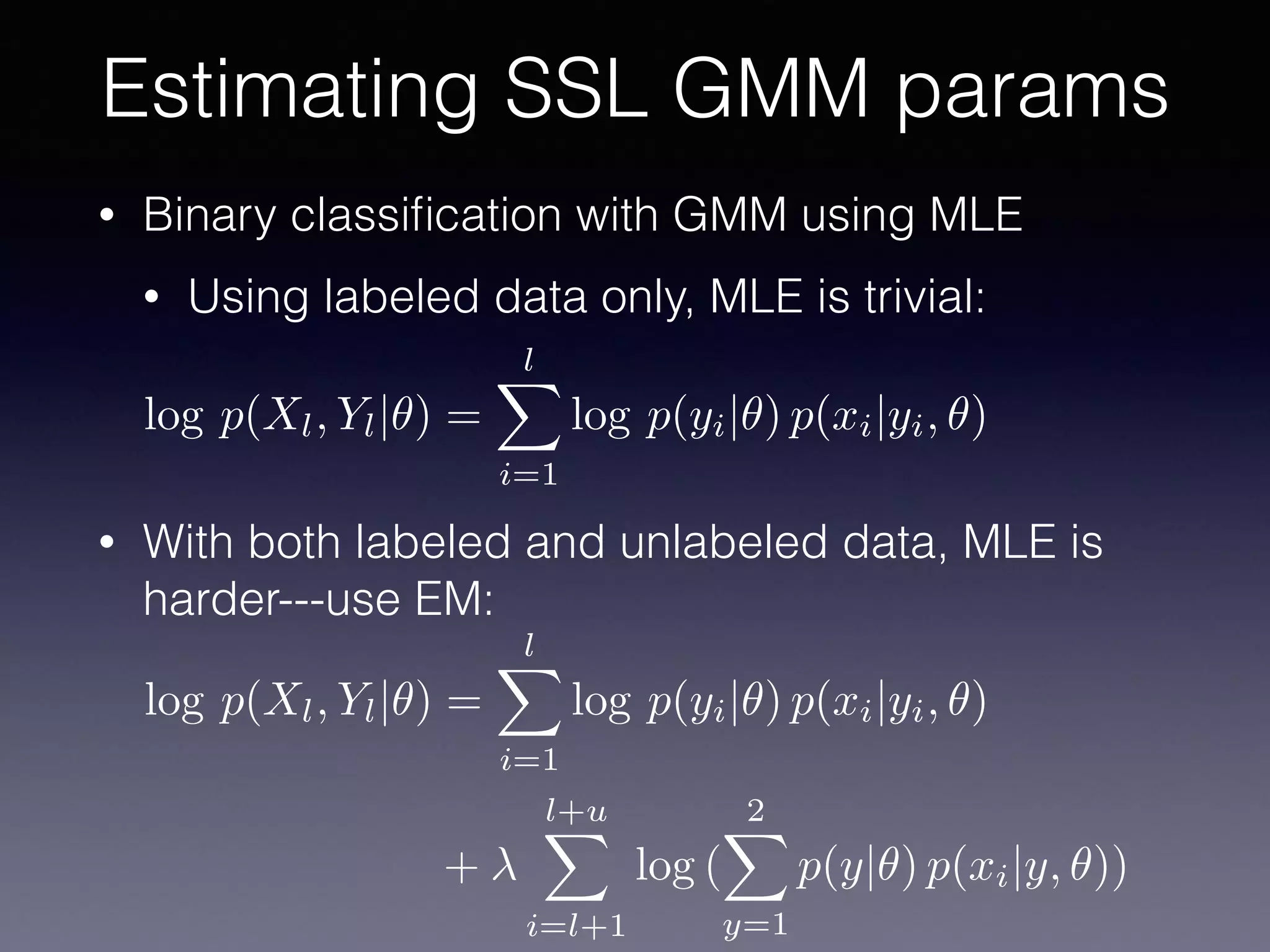 • Binary classiﬁcation with GMM using MLE
• Using labeled data only, MLE is trivial:
• With both labeled and unlabeled data, MLE is
harder---use EM:
Estimating SSL GMM params
log p(Xl, Yl|✓) =
lX
i=1
log p(yi|✓) p(xi|yi, ✓)
+
l+uX
i=l+1
log (
2X
y=1
p(y|✓) p(xi|y, ✓))
log p(Xl, Yl|✓) =
lX
i=1
log p(yi|✓) p(xi|yi, ✓)
 