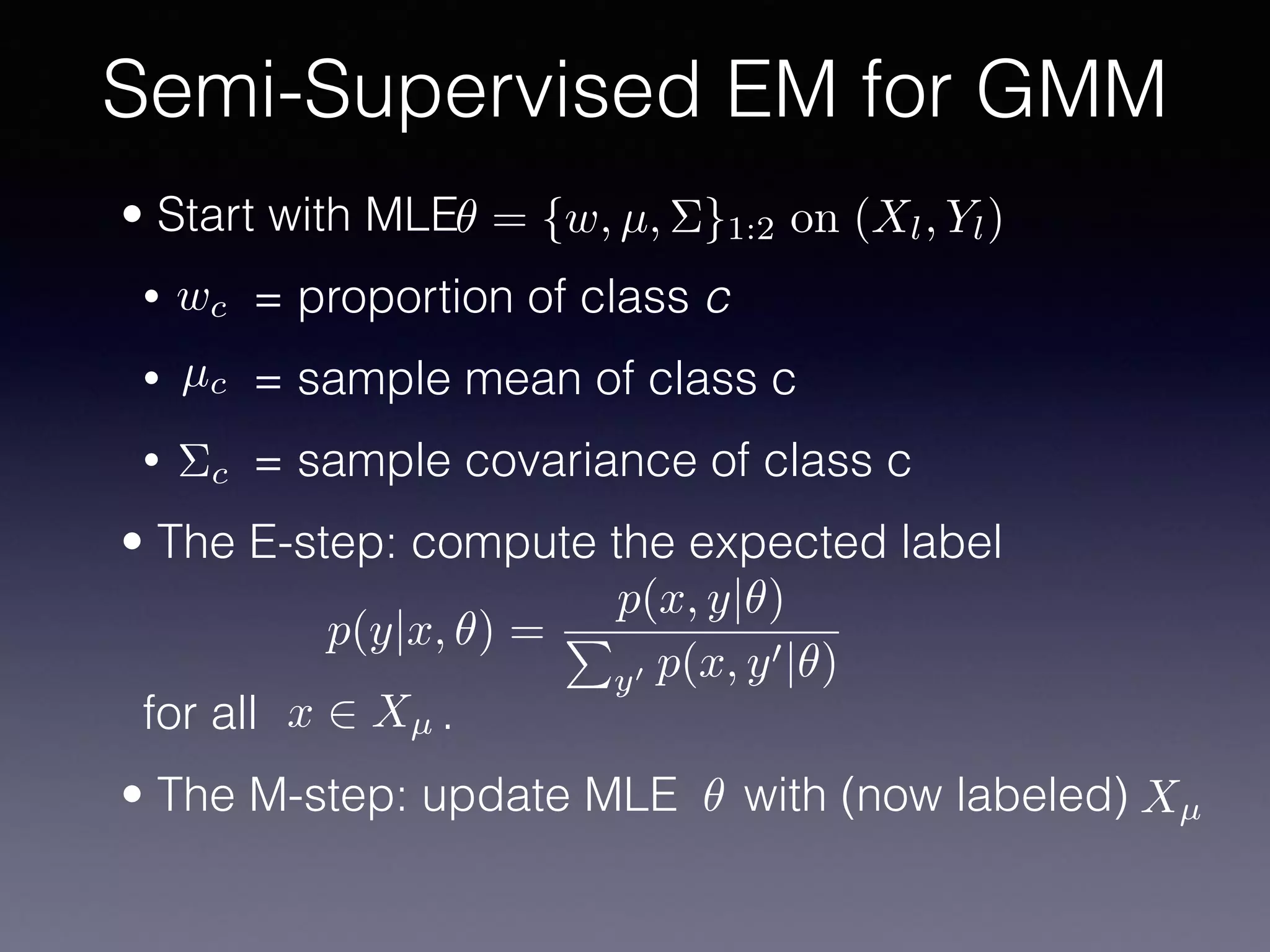 • Start with MLE
• = proportion of class c
• = sample mean of class c
• = sample covariance of class c
• The E-step: compute the expected label 
 
 
for all .
• The M-step: update MLE with (now labeled)
Semi-Supervised EM for GMM
✓ = {w, µ, ⌃}1:2 on (Xl, Yl)
wc
µc
⌃c
p(y|x, ✓) =
p(x, y|✓)
P
y0 p(x, y0|✓)
x 2 Xµ
✓ Xµ
 
