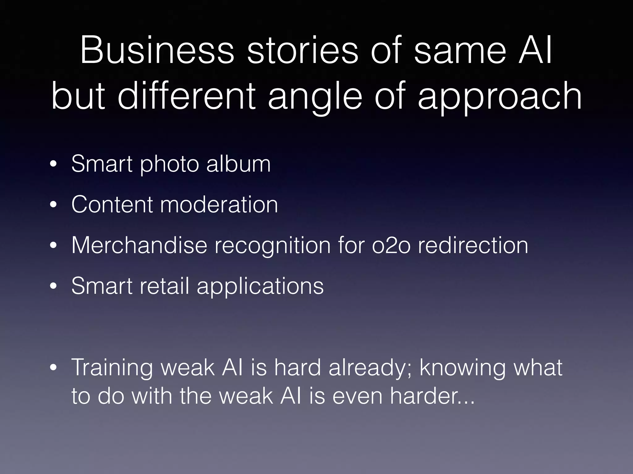 Business stories of same AI
but different angle of approach
• Smart photo album
• Content moderation
• Merchandise recognition for o2o redirection
• Smart retail applications
• Training weak AI is hard already; knowing what
to do with the weak AI is even harder...
 