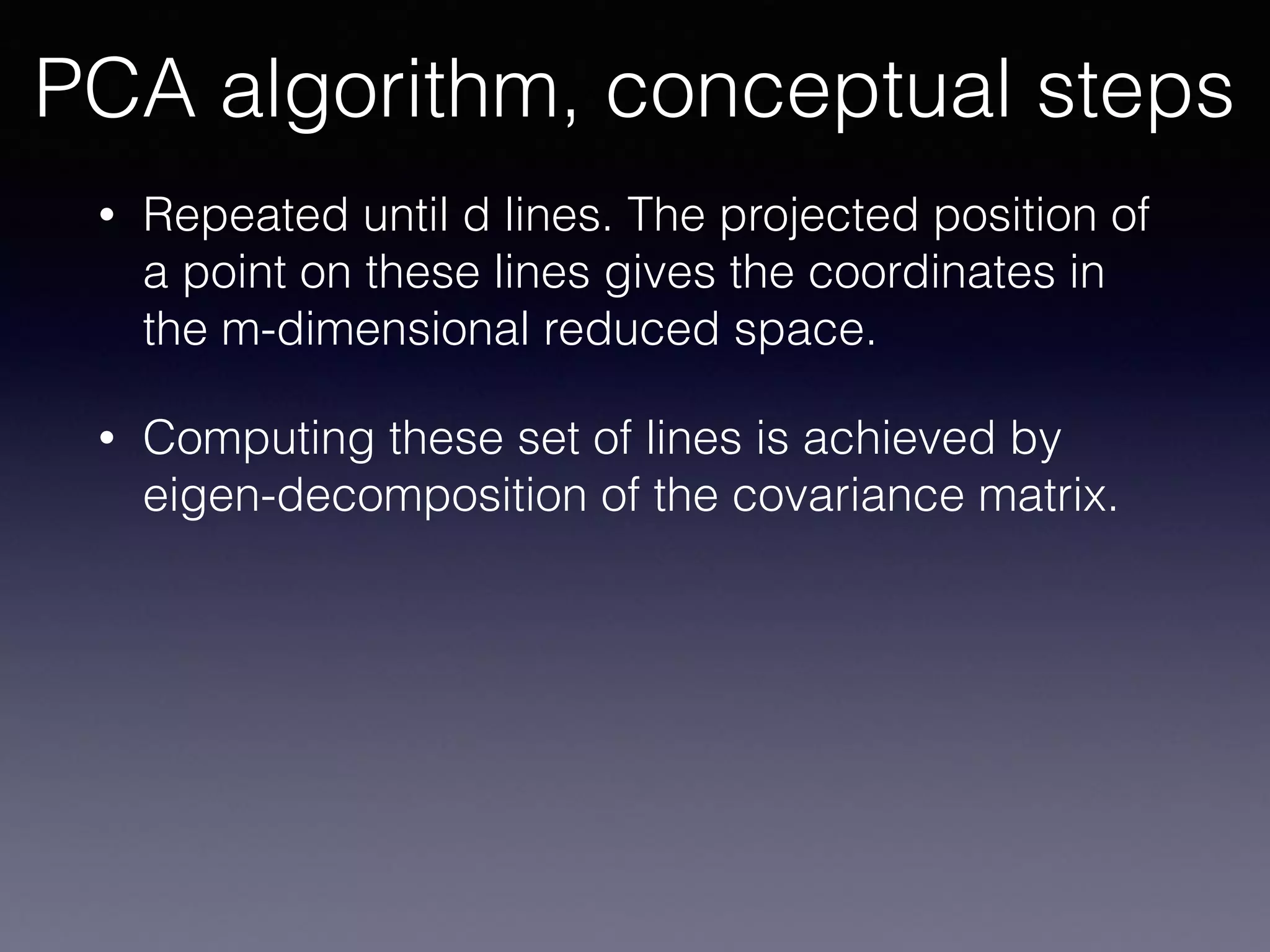 • Repeated until d lines. The projected position of
a point on these lines gives the coordinates in
the m-dimensional reduced space.
• Computing these set of lines is achieved by
eigen-decomposition of the covariance matrix.
PCA algorithm, conceptual steps
 
