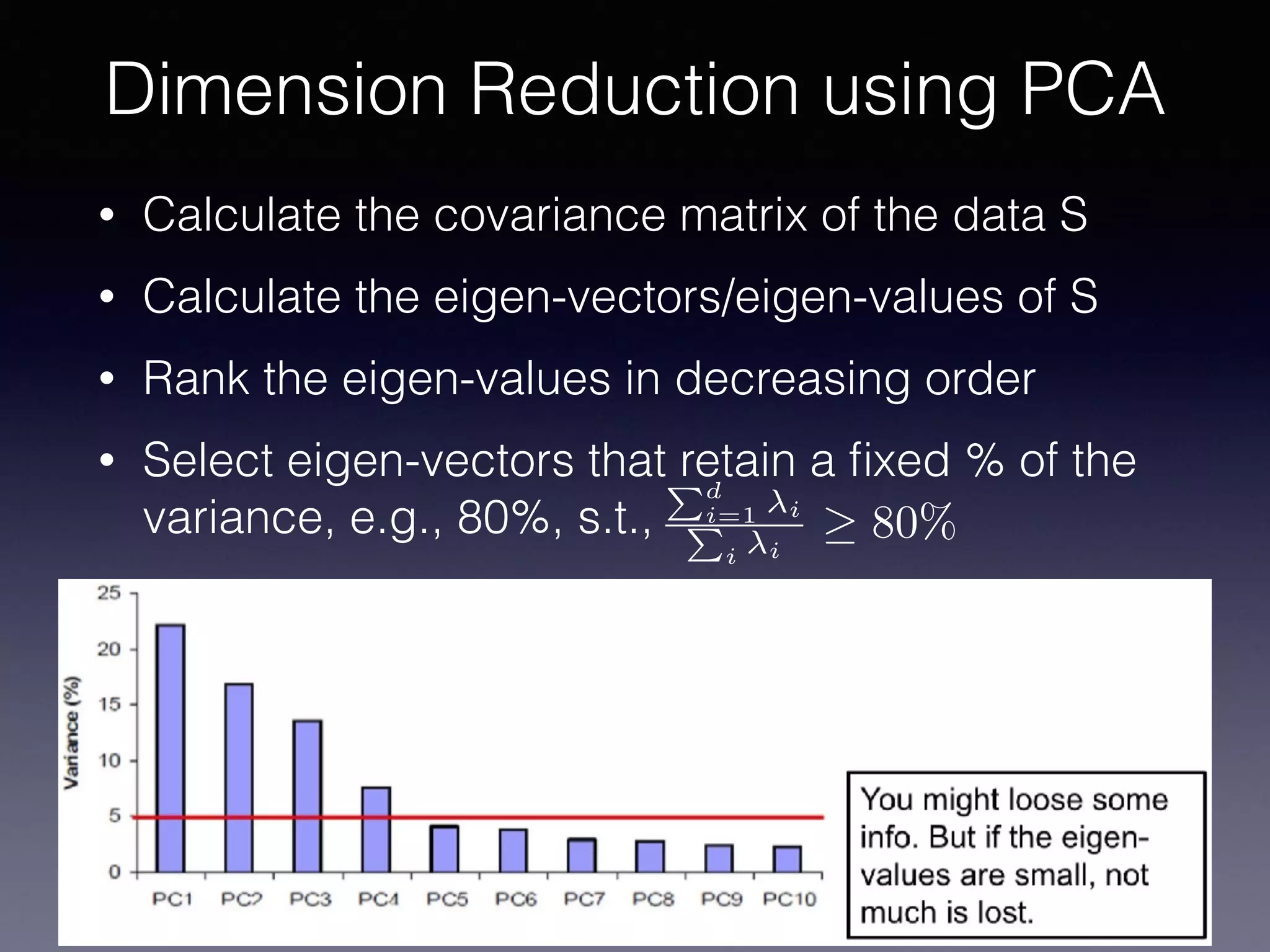 • Calculate the covariance matrix of the data S
• Calculate the eigen-vectors/eigen-values of S
• Rank the eigen-values in decreasing order
• Select eigen-vectors that retain a ﬁxed % of the
variance, e.g., 80%, s.t.,
Dimension Reduction using PCA
Pd
i=1 i
P
i i
80%
 