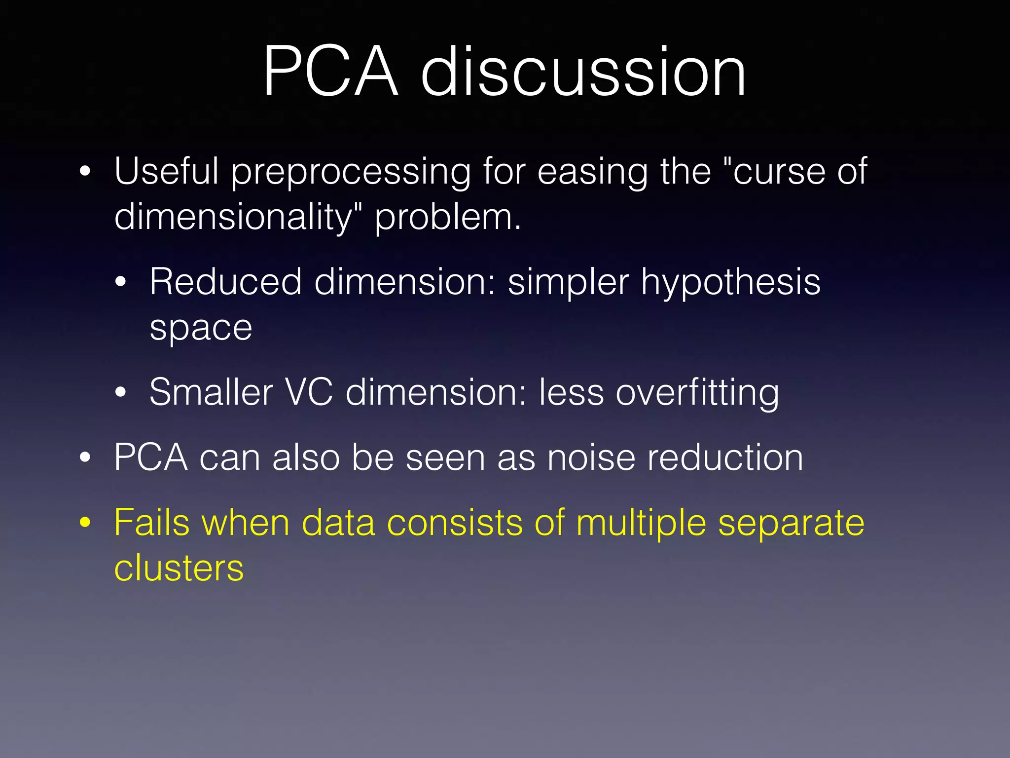 • Useful preprocessing for easing the "curse of
dimensionality" problem.
• Reduced dimension: simpler hypothesis
space
• Smaller VC dimension: less overﬁtting
• PCA can also be seen as noise reduction
• Fails when data consists of multiple separate
clusters
PCA discussion
 