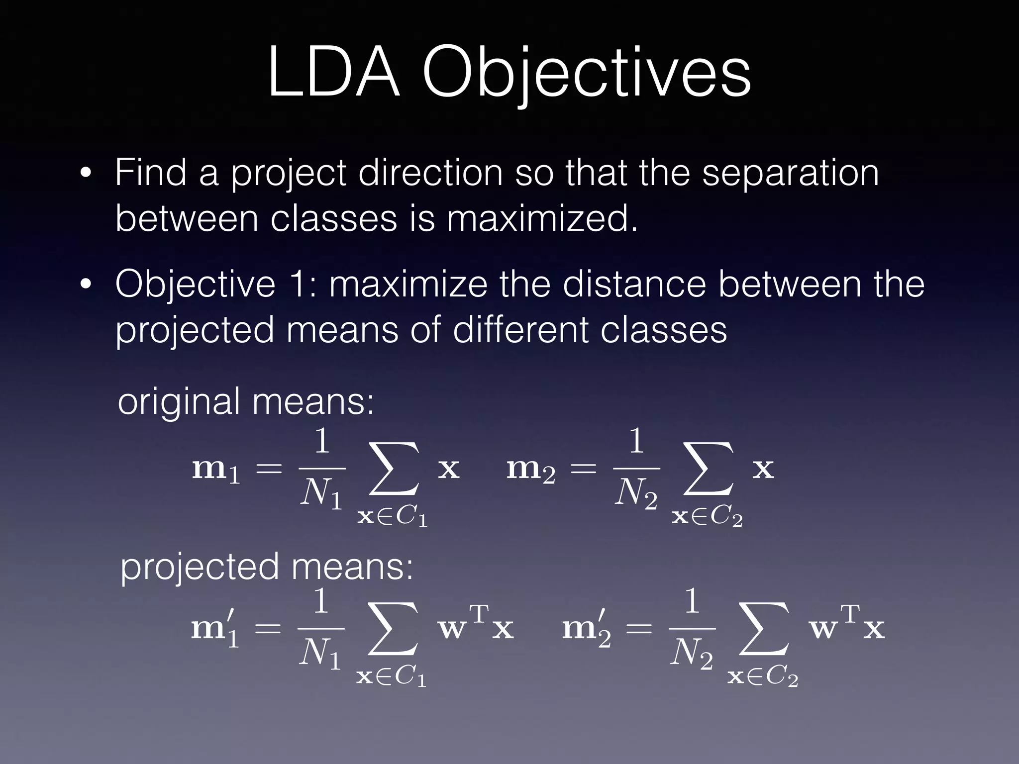• Find a project direction so that the separation
between classes is maximized.
• Objective 1: maximize the distance between the
projected means of different classes
LDA Objectives
m1 =
1
N1
X
x2C1
x m2 =
1
N2
X
x2C2
x
original means:
projected means:
m0
1 =
1
N1
X
x2C1
wT
x m0
2 =
1
N2
X
x2C2
wT
x
 