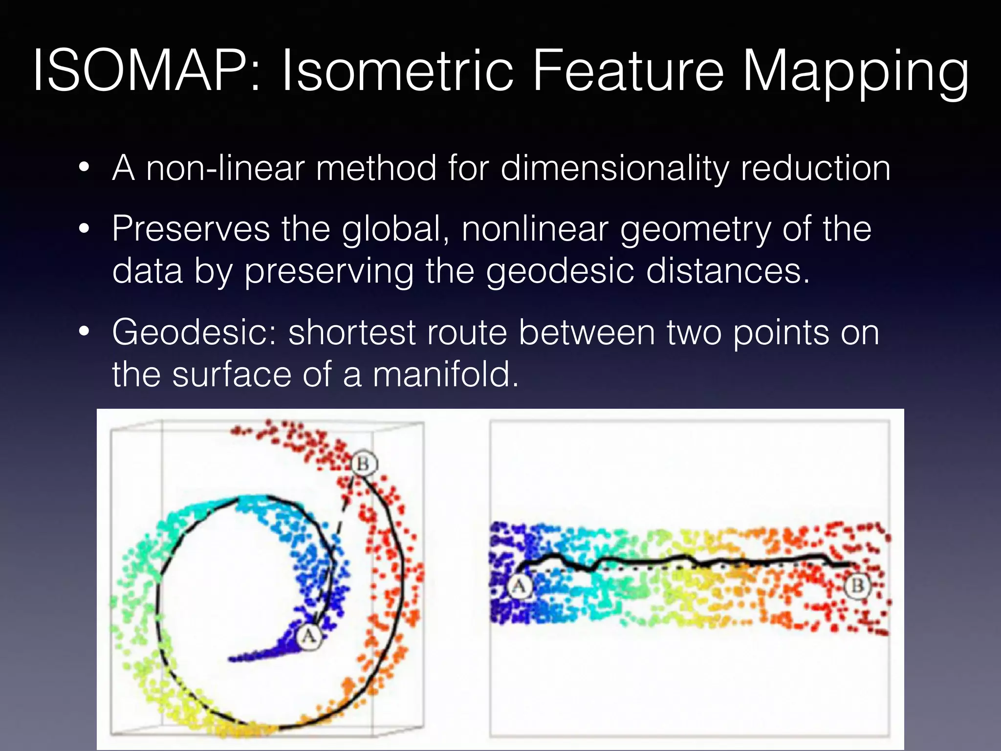 • A non-linear method for dimensionality reduction
• Preserves the global, nonlinear geometry of the
data by preserving the geodesic distances.
• Geodesic: shortest route between two points on
the surface of a manifold.
ISOMAP: Isometric Feature Mapping
 