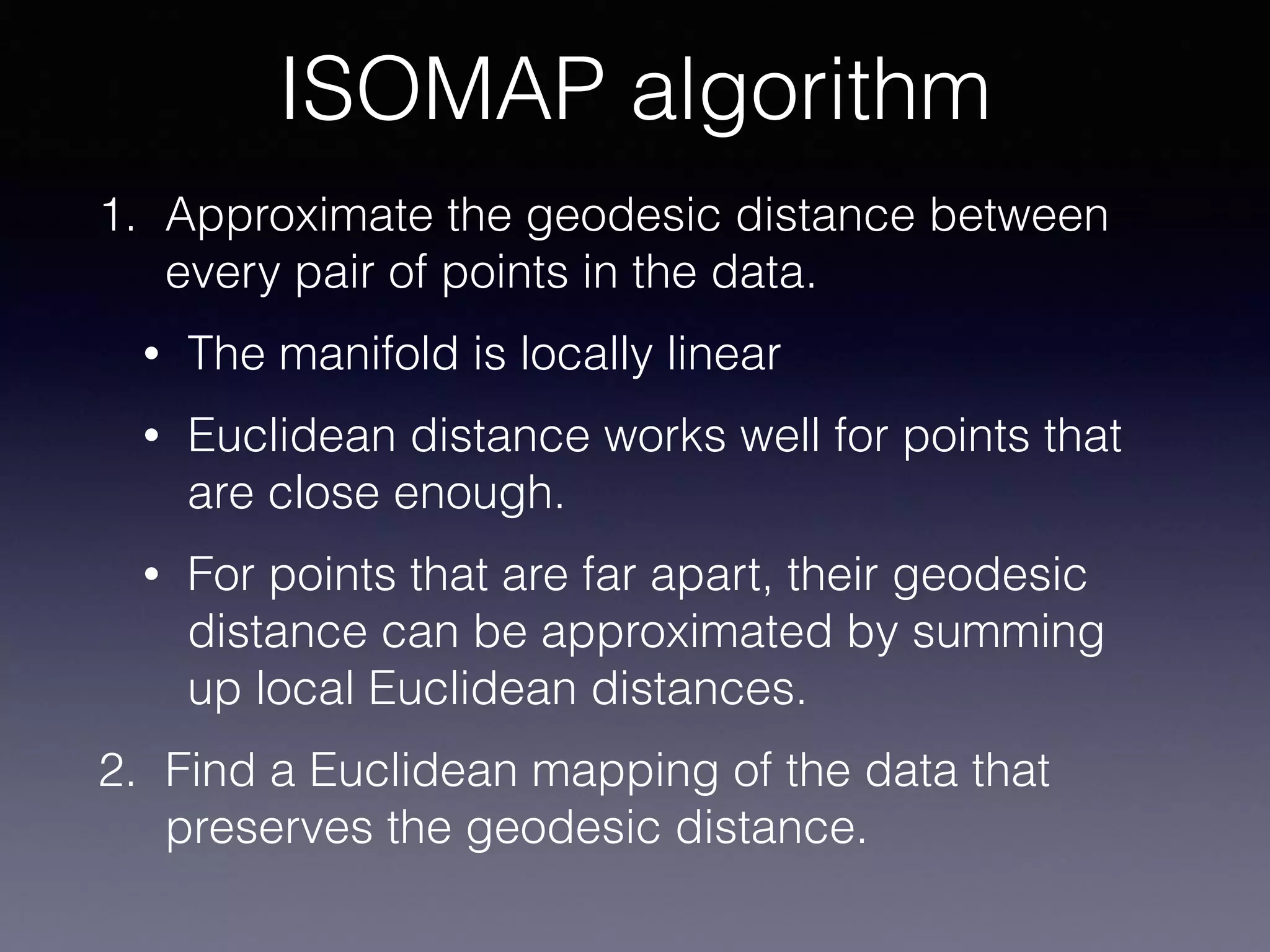 1. Approximate the geodesic distance between
every pair of points in the data.
• The manifold is locally linear
• Euclidean distance works well for points that
are close enough.
• For points that are far apart, their geodesic
distance can be approximated by summing
up local Euclidean distances.
2. Find a Euclidean mapping of the data that
preserves the geodesic distance.
ISOMAP algorithm
 