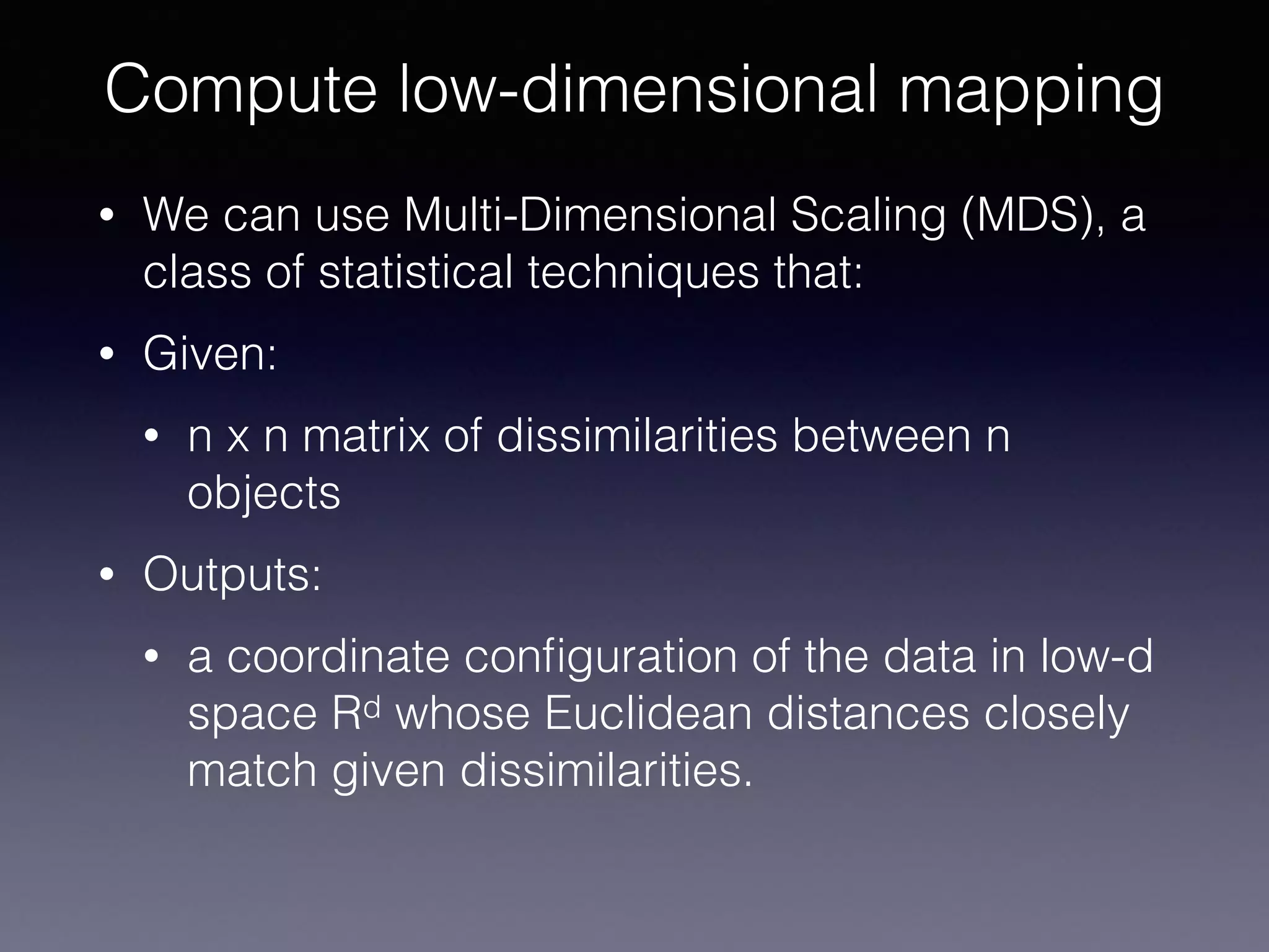• We can use Multi-Dimensional Scaling (MDS), a
class of statistical techniques that:
• Given:
• n x n matrix of dissimilarities between n
objects
• Outputs:
• a coordinate conﬁguration of the data in low-d
space Rd whose Euclidean distances closely
match given dissimilarities.
Compute low-dimensional mapping
 