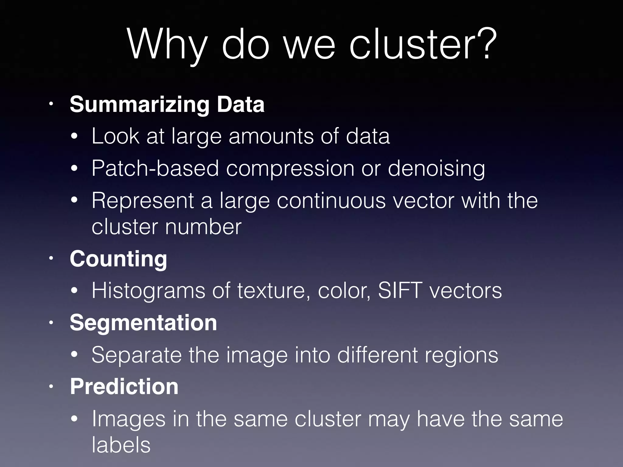 • Summarizing Data
• Look at large amounts of data
• Patch-based compression or denoising
• Represent a large continuous vector with the
cluster number
• Counting
• Histograms of texture, color, SIFT vectors
• Segmentation
• Separate the image into different regions
• Prediction
• Images in the same cluster may have the same
labels
Why do we cluster?
 
