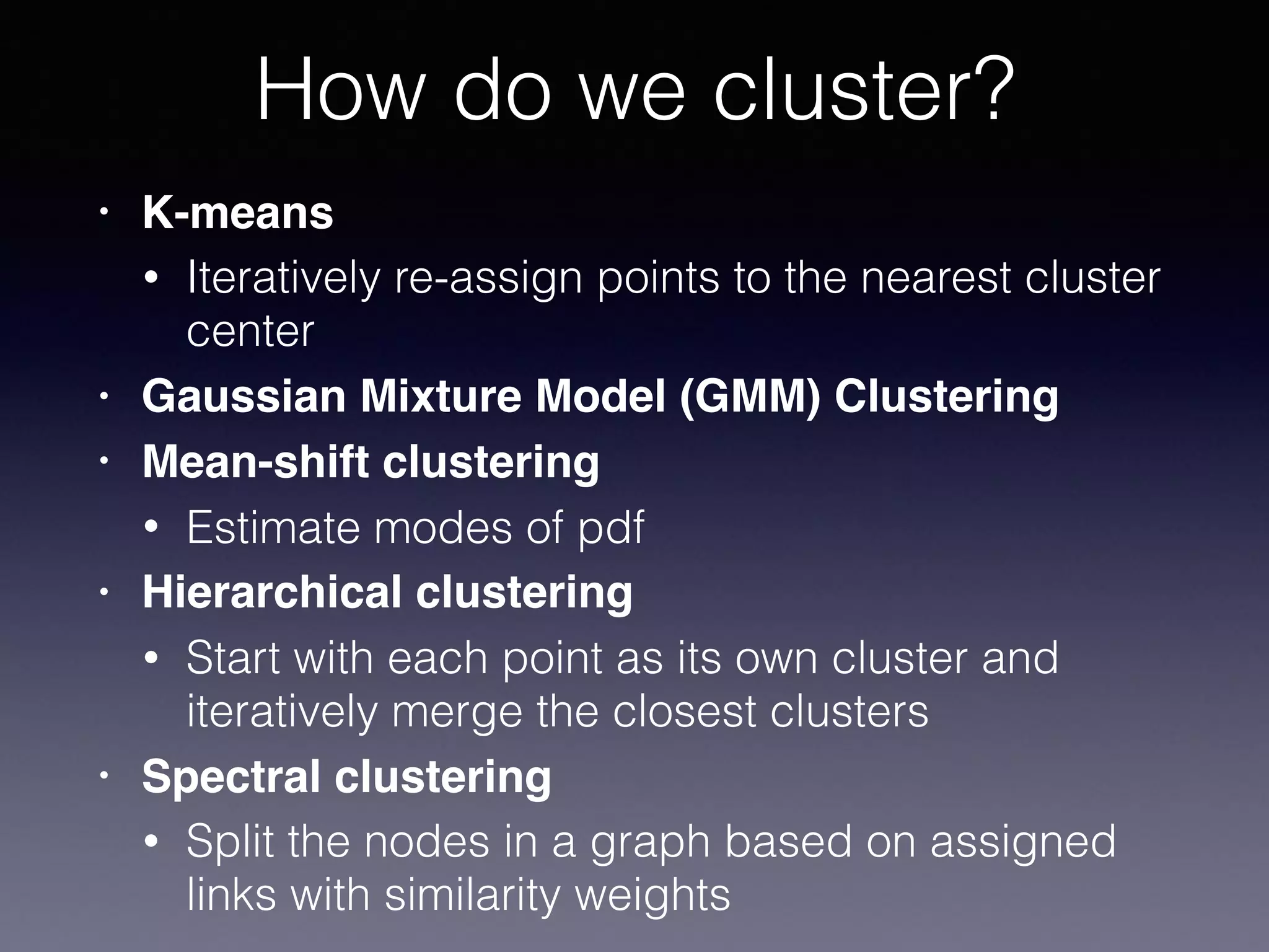 • K-means
• Iteratively re-assign points to the nearest cluster
center
• Gaussian Mixture Model (GMM) Clustering
• Mean-shift clustering
• Estimate modes of pdf
• Hierarchical clustering
• Start with each point as its own cluster and
iteratively merge the closest clusters
• Spectral clustering
• Split the nodes in a graph based on assigned
links with similarity weights
How do we cluster?
 