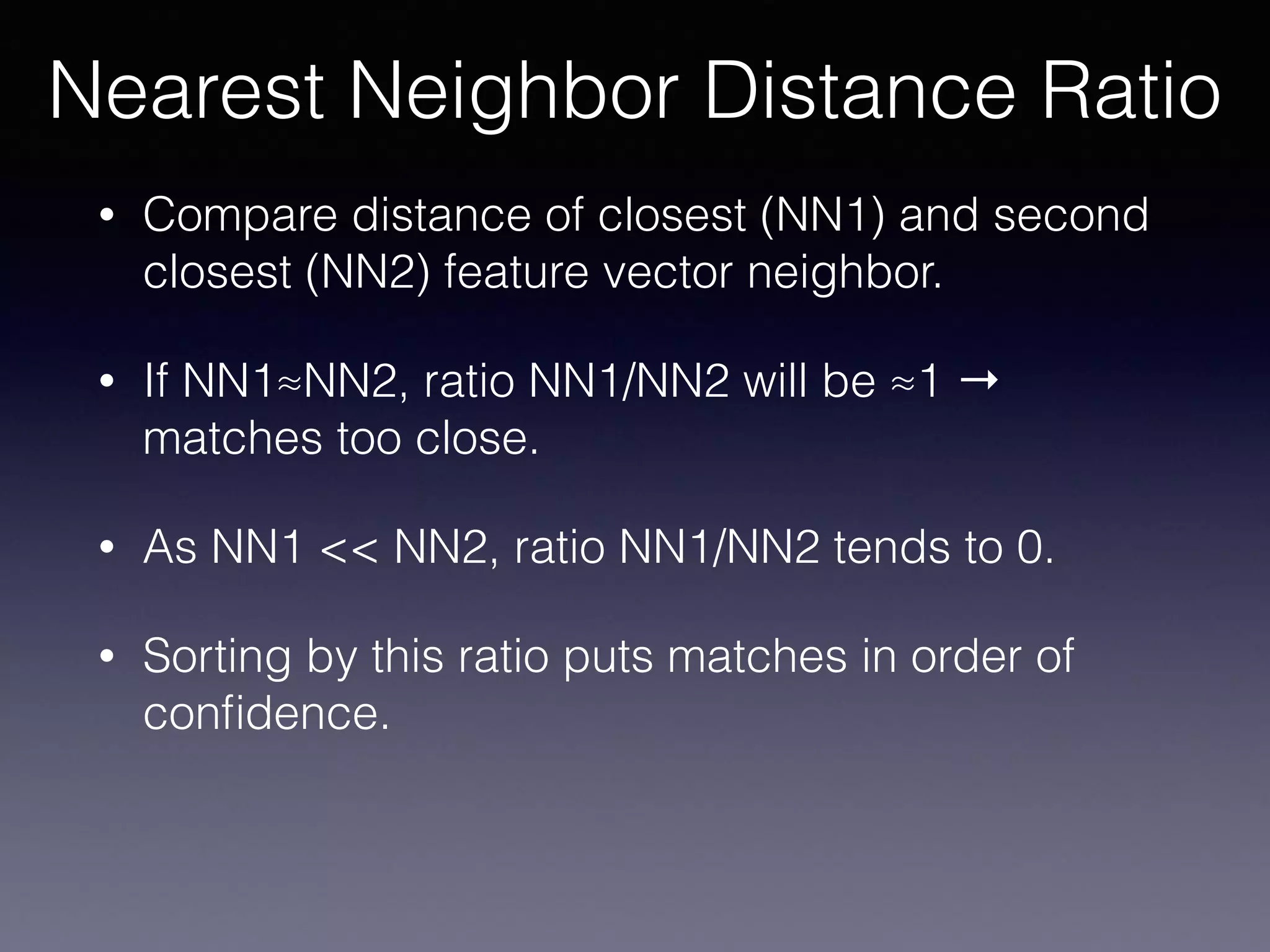 • Compare distance of closest (NN1) and second
closest (NN2) feature vector neighbor.
• If NN1≈NN2, ratio NN1/NN2 will be ≈1 →
matches too close.
• As NN1 << NN2, ratio NN1/NN2 tends to 0.
• Sorting by this ratio puts matches in order of
conﬁdence.
Nearest Neighbor Distance Ratio
 