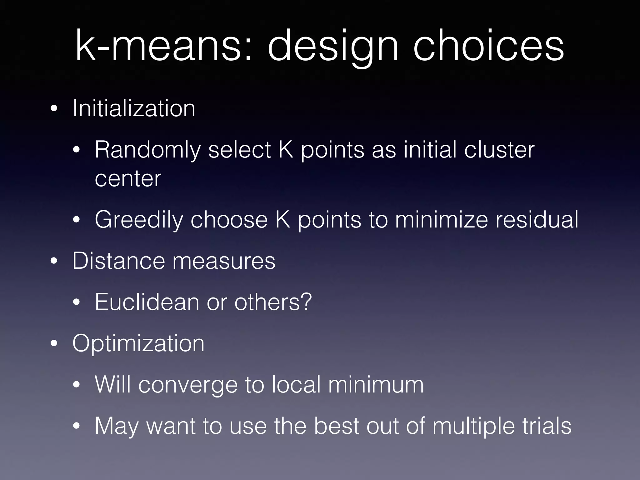 • Initialization
• Randomly select K points as initial cluster
center
• Greedily choose K points to minimize residual
• Distance measures
• Euclidean or others?
• Optimization
• Will converge to local minimum
• May want to use the best out of multiple trials
k-means: design choices
 