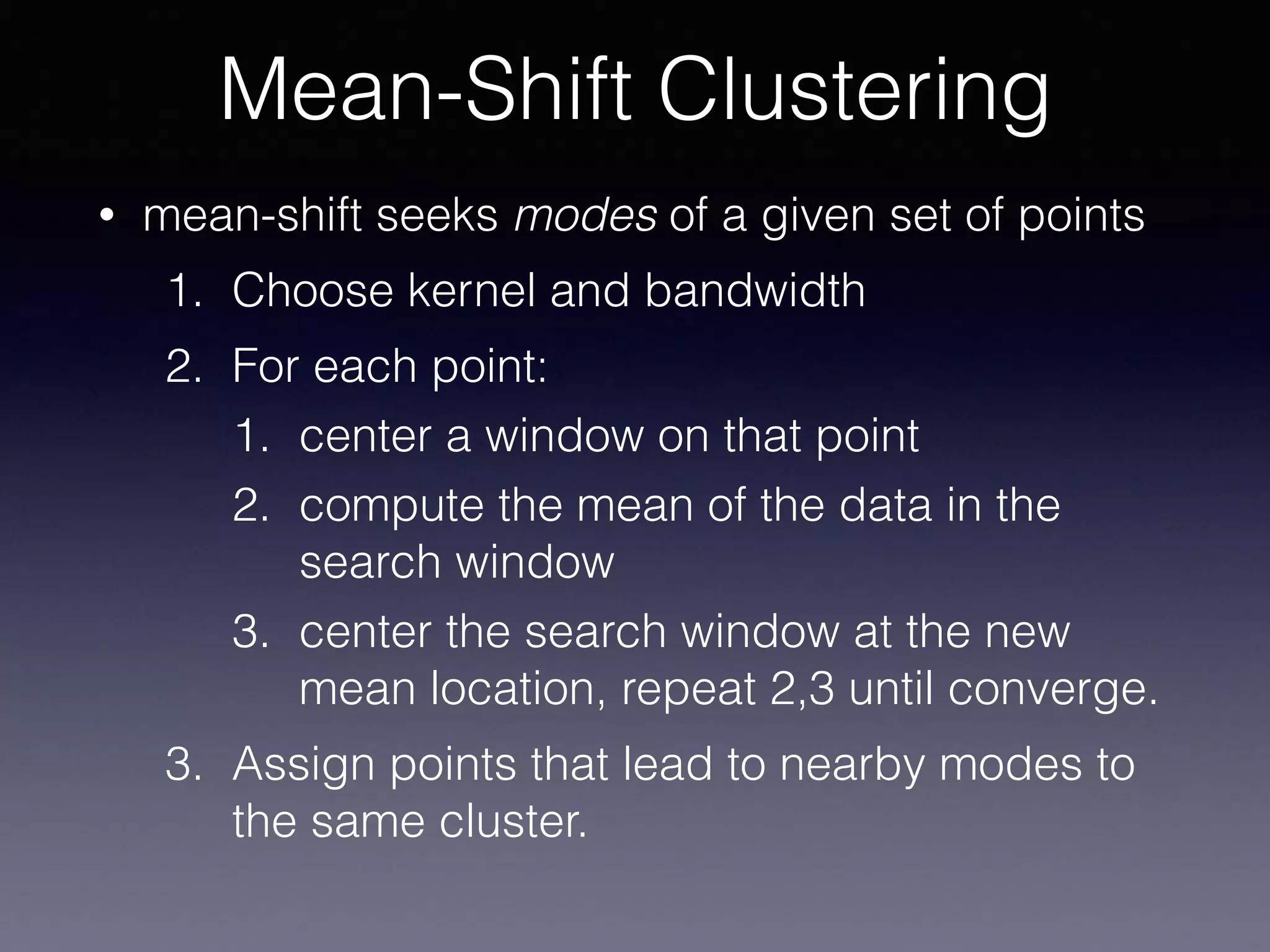 • mean-shift seeks modes of a given set of points
1. Choose kernel and bandwidth
2. For each point:
1. center a window on that point
2. compute the mean of the data in the
search window
3. center the search window at the new
mean location, repeat 2,3 until converge.
3. Assign points that lead to nearby modes to
the same cluster.
Mean-Shift Clustering
 