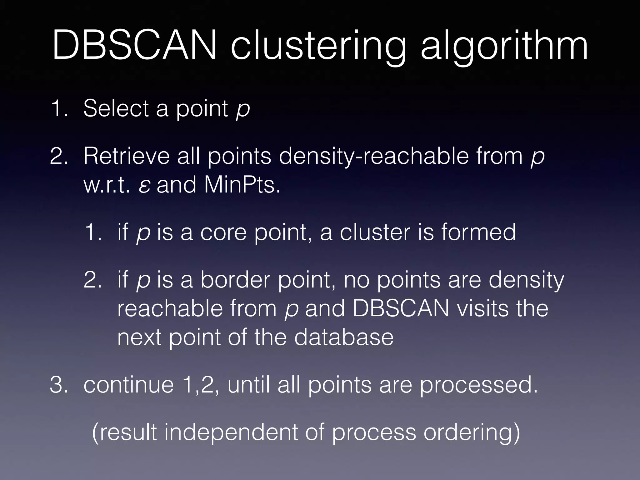 1. Select a point p
2. Retrieve all points density-reachable from p
w.r.t. ε and MinPts.
1. if p is a core point, a cluster is formed
2. if p is a border point, no points are density
reachable from p and DBSCAN visits the
next point of the database
3. continue 1,2, until all points are processed.
(result independent of process ordering)
DBSCAN clustering algorithm
 