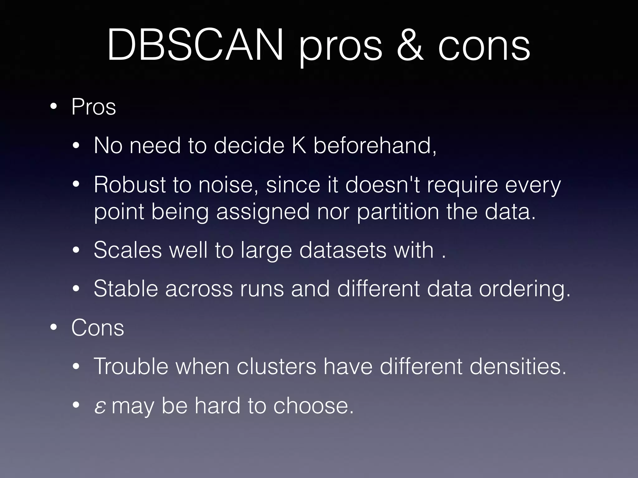 • Pros
• No need to decide K beforehand,
• Robust to noise, since it doesn't require every
point being assigned nor partition the data.
• Scales well to large datasets with .
• Stable across runs and different data ordering.
• Cons
• Trouble when clusters have different densities.
• ε may be hard to choose.
DBSCAN pros & cons
 
