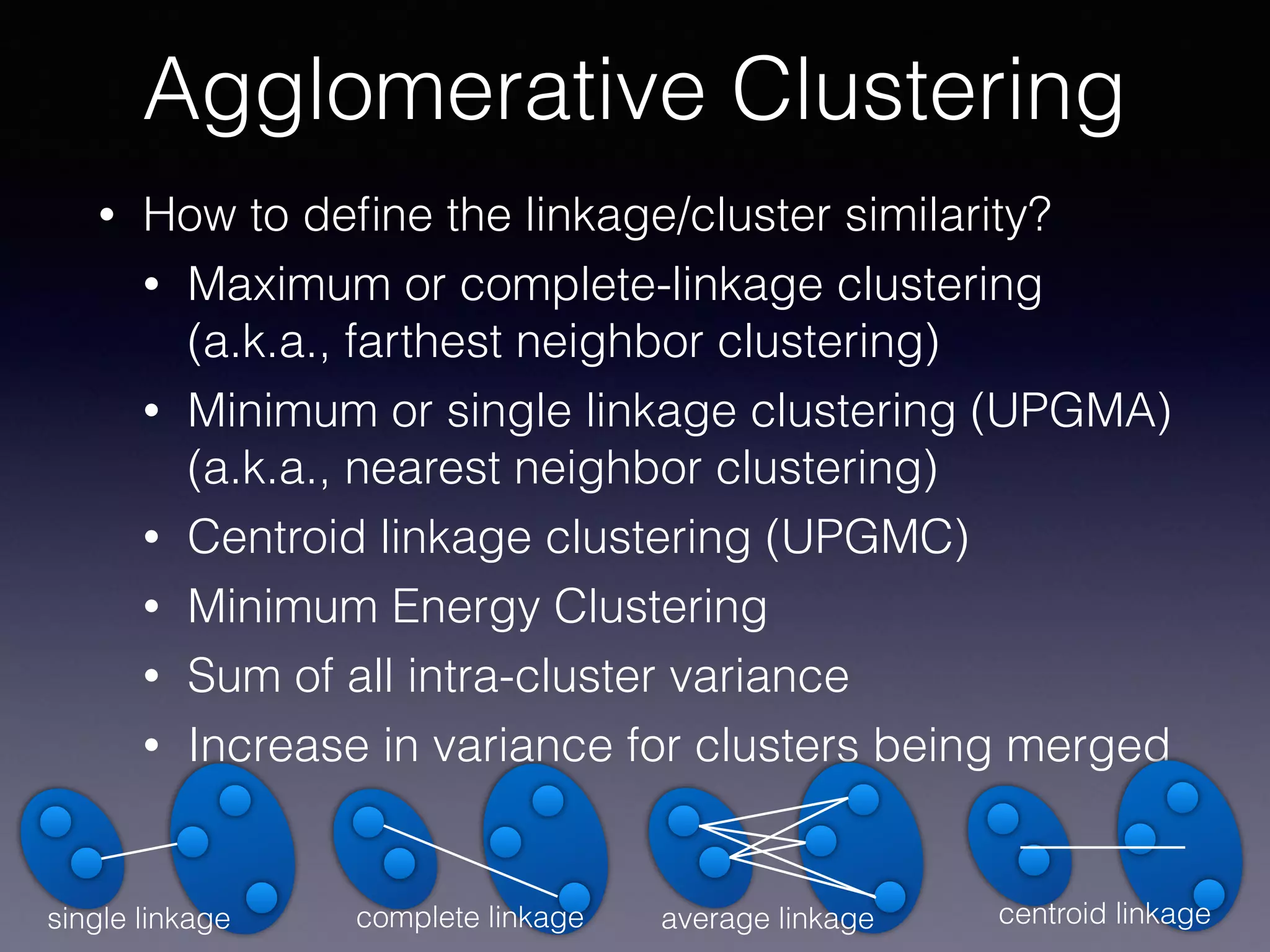 • How to deﬁne the linkage/cluster similarity?
• Maximum or complete-linkage clustering
(a.k.a., farthest neighbor clustering)
• Minimum or single linkage clustering (UPGMA)
(a.k.a., nearest neighbor clustering)
• Centroid linkage clustering (UPGMC)
• Minimum Energy Clustering
• Sum of all intra-cluster variance
• Increase in variance for clusters being merged
Agglomerative Clustering
single linkage complete linkage average linkage centroid linkage
 