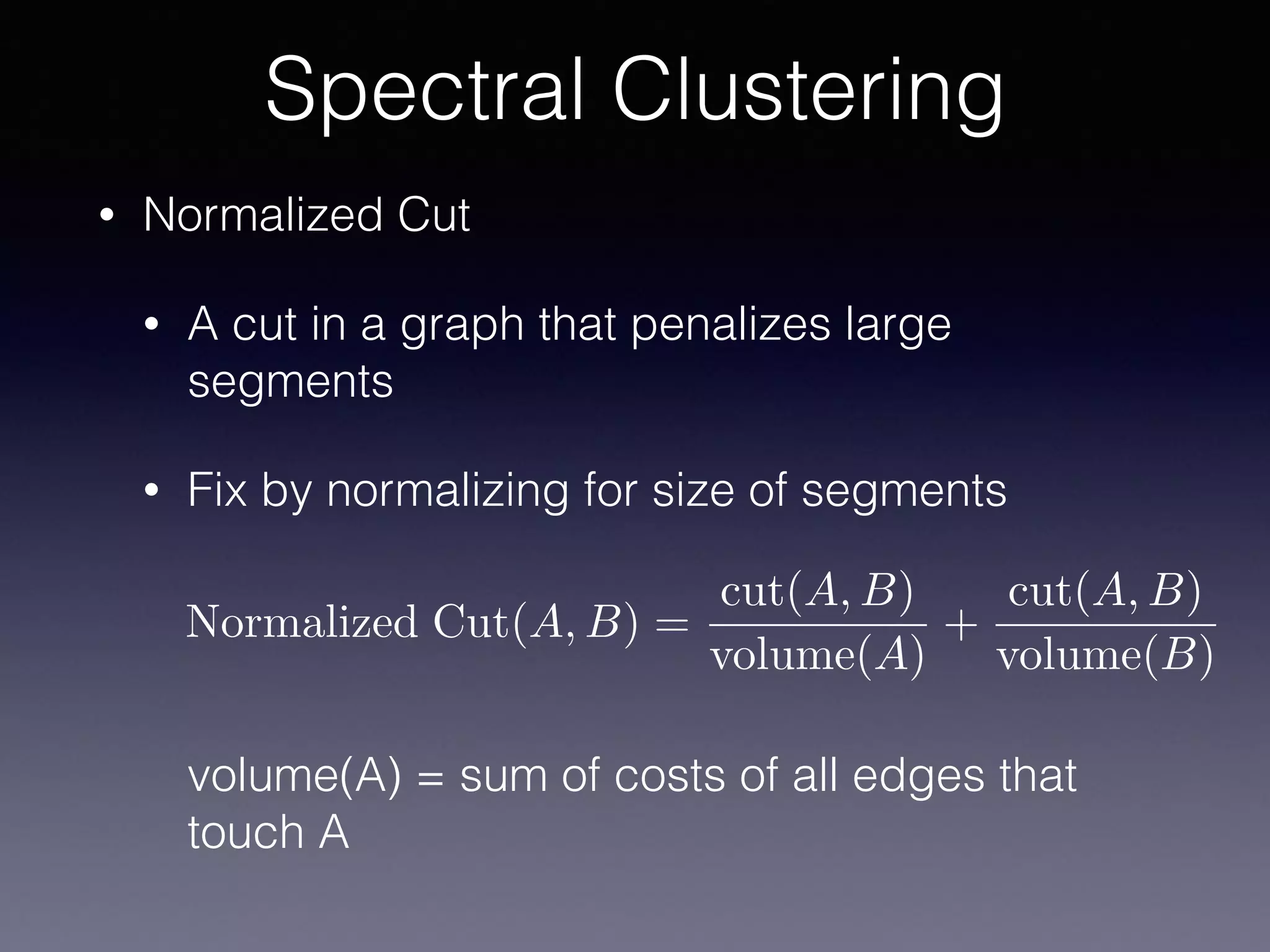 • Normalized Cut
• A cut in a graph that penalizes large
segments
• Fix by normalizing for size of segments 
 
 
 
 
volume(A) = sum of costs of all edges that
touch A
Spectral Clustering
Normalized Cut(A, B) =
cut(A, B)
volume(A)
+
cut(A, B)
volume(B)
 