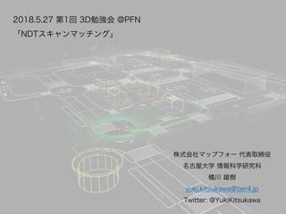 2018.5.27 第1回 3D勉強会 @PFN
「NDTスキャンマッチング」
株式会社マップフォー 代表取締役
名古屋大学 情報科学研究科
橘川 雄樹
yuki.kitsukawa@tier4.jp
Twitter: @YukiKitsuka...
