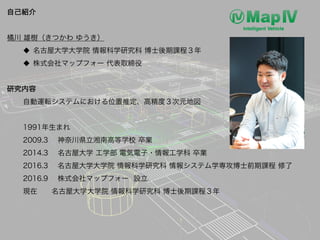 自己紹介
橘川 雄樹（きつかわ ゆうき）
u 名古屋大学大学院 情報科学研究科 博士後期課程３年
u 株式会社マップフォー 代表取締役
研究内容
自動運転システムにおける位置推定、高精度３次元地図
1991年生まれ
2009.3 神奈川県立湘南...