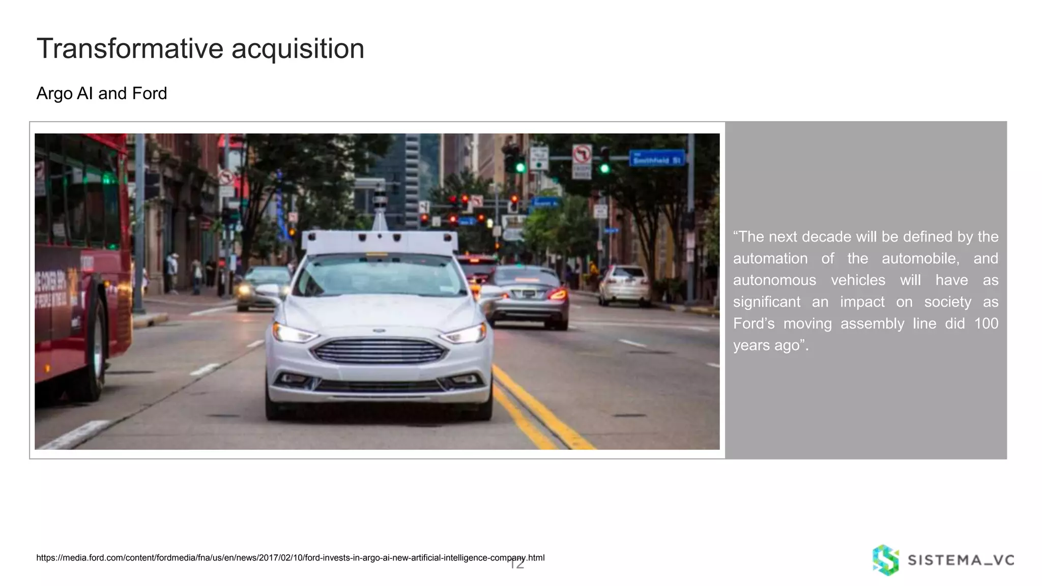 12
Argo AI and Ford
Transformative acquisition
“The next decade will be defined by the
automation of the automobile, and
autonomous vehicles will have as
significant an impact on society as
Ford’s moving assembly line did 100
years ago”.
https://media.ford.com/content/fordmedia/fna/us/en/news/2017/02/10/ford-invests-in-argo-ai-new-artificial-intelligence-company.html
 
