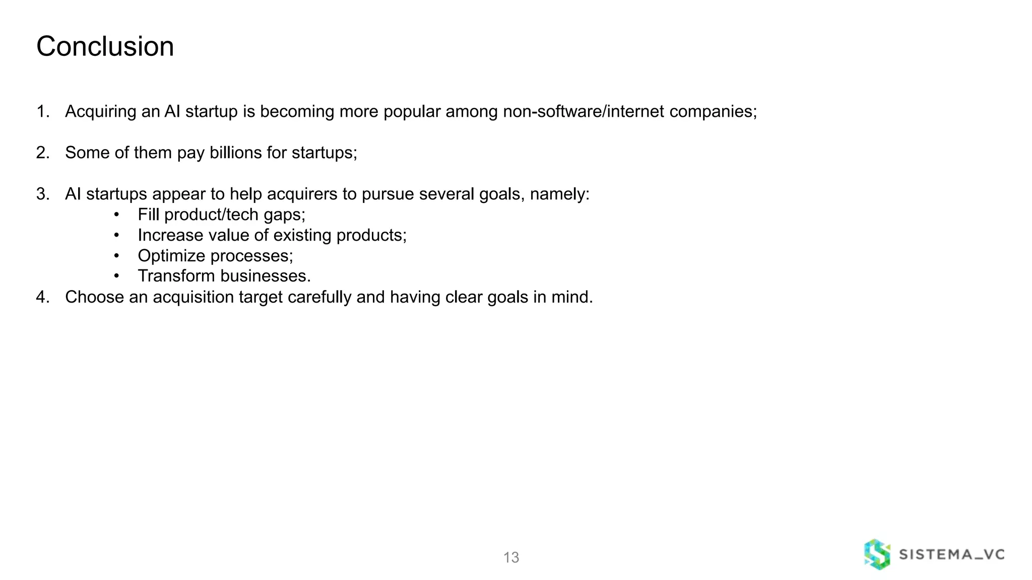 Conclusion
13
1. Acquiring an AI startup is becoming more popular among non-software/internet companies;
2. Some of them pay billions for startups;
3. AI startups appear to help acquirers to pursue several goals, namely:
• Fill product/tech gaps;
• Increase value of existing products;
• Optimize processes;
• Transform businesses.
4. Choose an acquisition target carefully and having clear goals in mind.
 