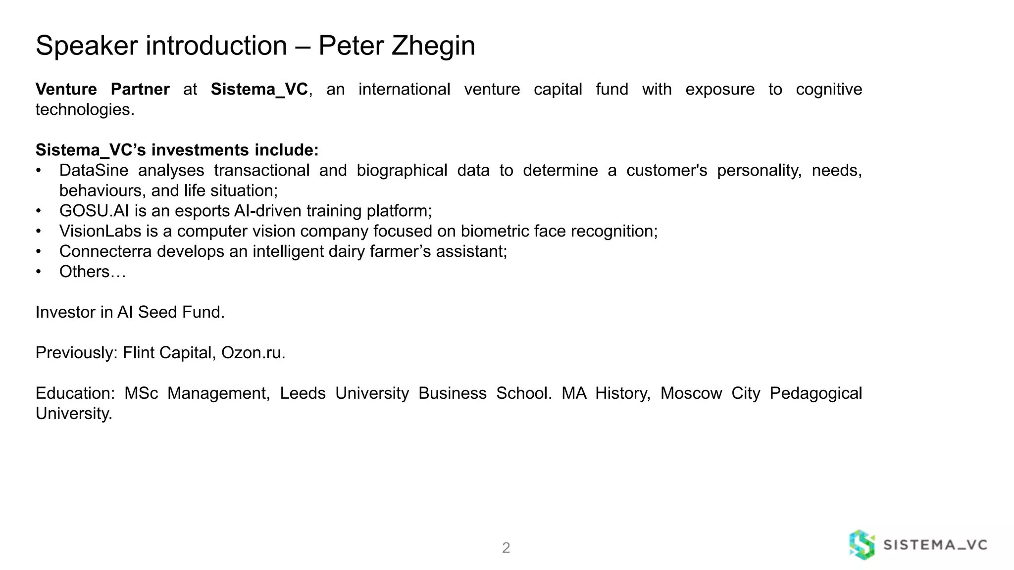 Speaker introduction – Peter Zhegin
2
Venture Partner at Sistema_VC, an international venture capital fund with exposure to cognitive
technologies.
Sistema_VC’s investments include:
• DataSine analyses transactional and biographical data to determine a customer's personality, needs,
behaviours, and life situation;
• GOSU.AI is an esports AI-driven training platform;
• VisionLabs is a computer vision company focused on biometric face recognition;
• Connecterra develops an intelligent dairy farmer’s assistant;
• Others…
Investor in AI Seed Fund.
Previously: Flint Capital, Ozon.ru.
Education: MSc Management, Leeds University Business School. MA History, Moscow City Pedagogical
University.
 