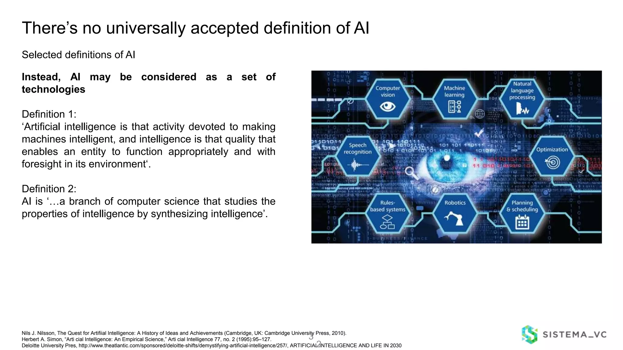 Nils J. Nilsson, The Quest for Artifiial Intelligence: A History of Ideas and Achievements (Cambridge, UK: Cambridge University Press, 2010).
Herbert A. Simon, “Arti cial Intelligence: An Empirical Science,” Arti cial Intelligence 77, no. 2 (1995):95–127.
Deloitte University Pres, http://www.theatlantic.com/sponsored/deloitte-shifts/demystifying-artificial-intelligence/257/, ARTIFICIAL INTELLIGENCE AND LIFE IN 2030
There’s no universally accepted definition of AI
Instead, AI may be considered as a set of
technologies
Definition 1:
‘Artificial intelligence is that activity devoted to making
machines intelligent, and intelligence is that quality that
enables an entity to function appropriately and with
foresight in its environment‘.
Definition 2:
AI is ‘…a branch of computer science that studies the
properties of intelligence by synthesizing intelligence’.
3
2
Selected definitions of AI
 
