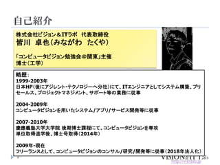 自己紹介
2
株式会社ビジョン＆ITラボ 代表取締役
皆川 卓也（みながわ たくや）
「コンピュータビジョン勉強会＠関東」主催
博士（工学）
略歴：
1999-2003年
日本HP（後にアジレント・テクノロジーへ分社）にて、ITエンジニアとして...