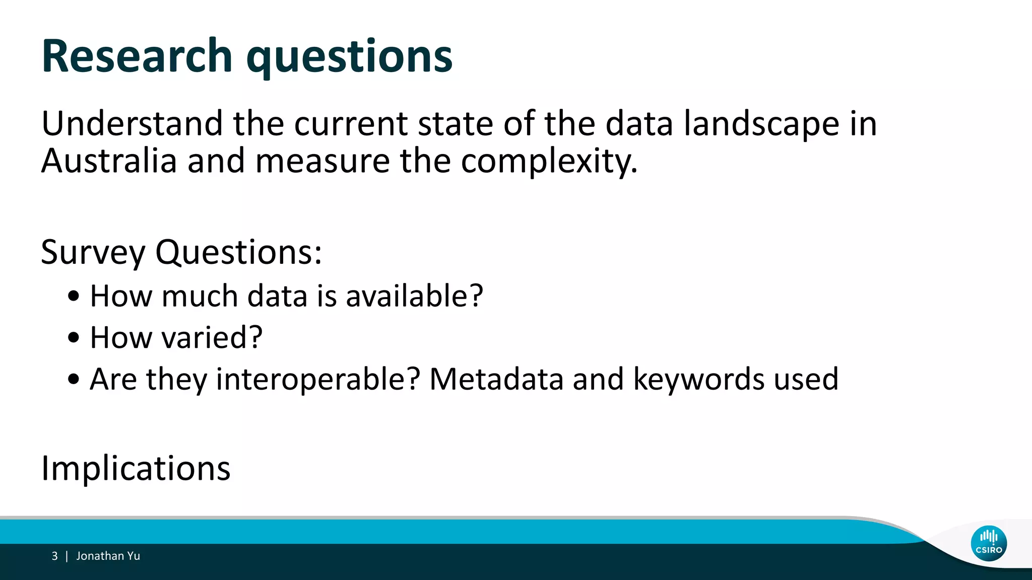 Research questions
Understand the current state of the data landscape in
Australia and measure the complexity.
Survey Questions:
• How much data is available?
• How varied?
• Are they interoperable? Metadata and keywords used
Implications
Jonathan Yu3 |
 