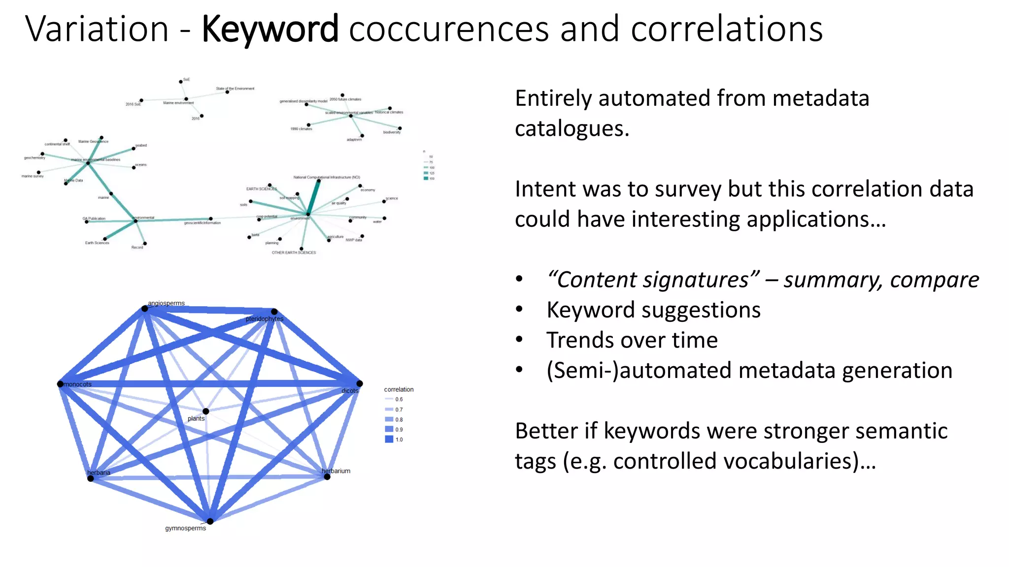 Variation - Keyword coccurences and correlations
Entirely automated from metadata
catalogues.
Intent was to survey but this correlation data
could have interesting applications…
• “Content signatures” – summary, compare
• Keyword suggestions
• Trends over time
• (Semi-)automated metadata generation
Better if keywords were stronger semantic
tags (e.g. controlled vocabularies)…
 