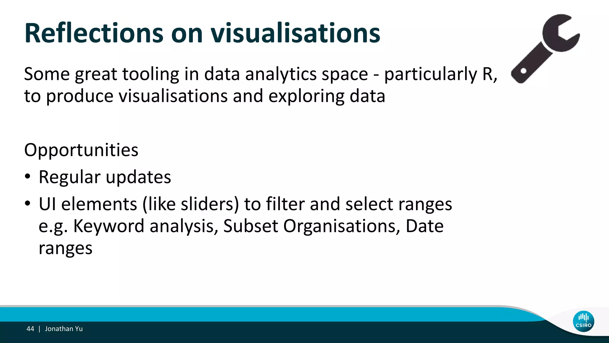 Reflections on visualisations
Some great tooling in data analytics space - particularly R,
to produce visualisations and exploring data
Opportunities
• Regular updates
• UI elements (like sliders) to filter and select ranges
e.g. Keyword analysis, Subset Organisations, Date
ranges
Jonathan Yu44 |
 