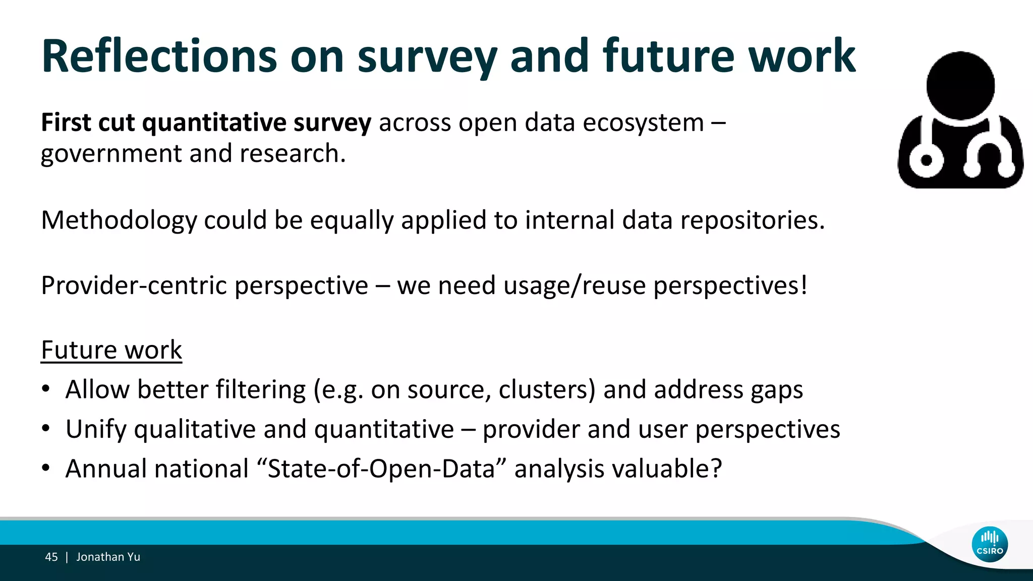Reflections on survey and future work
First cut quantitative survey across open data ecosystem –
government and research.
Methodology could be equally applied to internal data repositories.
Provider-centric perspective – we need usage/reuse perspectives!
Future work
• Allow better filtering (e.g. on source, clusters) and address gaps
• Unify qualitative and quantitative – provider and user perspectives
• Annual national “State-of-Open-Data” analysis valuable?
Jonathan Yu45 |
 