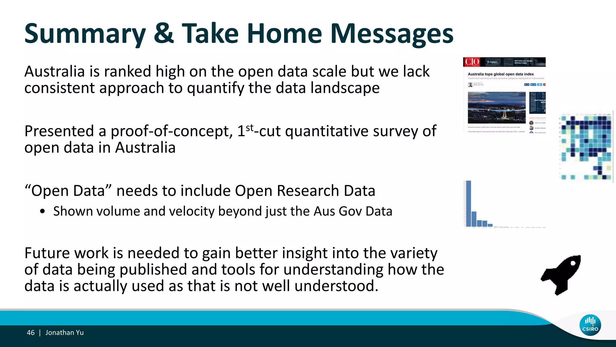 Summary & Take Home Messages
Australia is ranked high on the open data scale but we lack
consistent approach to quantify the data landscape
Presented a proof-of-concept, 1st-cut quantitative survey of
open data in Australia
“Open Data” needs to include Open Research Data
• Shown volume and velocity beyond just the Aus Gov Data
Future work is needed to gain better insight into the variety
of data being published and tools for understanding how the
data is actually used as that is not well understood.
Jonathan Yu46 |
 
