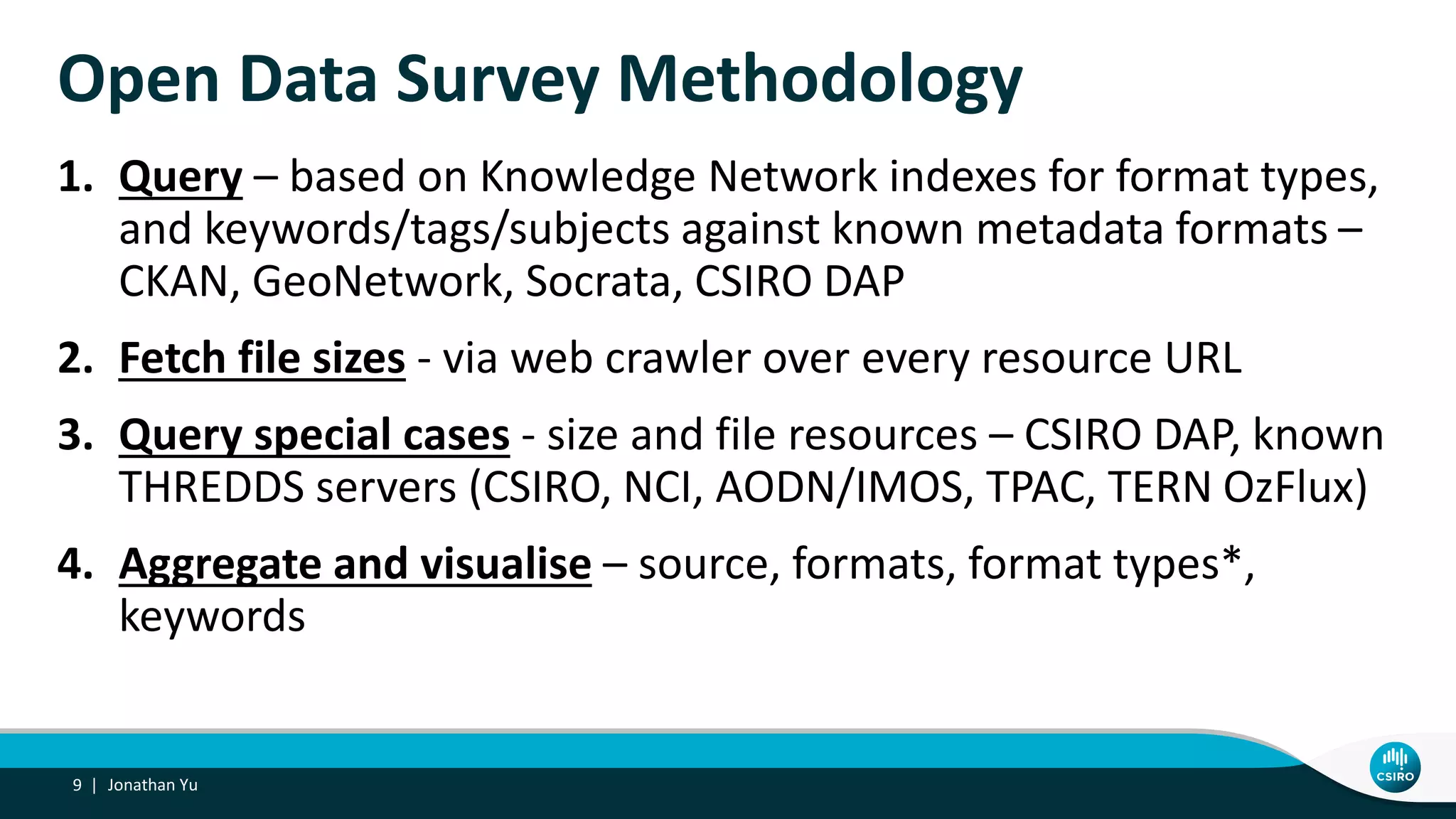 Open Data Survey Methodology
1. Query – based on Knowledge Network indexes for format types,
and keywords/tags/subjects against known metadata formats –
CKAN, GeoNetwork, Socrata, CSIRO DAP
2. Fetch file sizes - via web crawler over every resource URL
3. Query special cases - size and file resources – CSIRO DAP, known
THREDDS servers (CSIRO, NCI, AODN/IMOS, TPAC, TERN OzFlux)
4. Aggregate and visualise – source, formats, format types*,
keywords
Jonathan Yu9 |
 