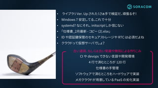 • ライブラリ Ver. Up された！さぁ手で検証だ、頑張るぞ！
• Windows 7 安定してる、これで十分
• systemd? なにそれ。 initscript しか信じない
• 「仕様書_2月最新 - コピー (2).xlsx」
• ID や認証鍵保管のセキュアストレージや RTC は必須だよね
• クラウドって仮想サーバでしょ？
古い道具、もしくは古い常識や無知による作りこみ
CI や devops できない言語や開発環境
4 行で済むところが 120 行
仕様書の手管理
ソフトウェアで済むところをハードウェアで実装
メガクラウドが用意している PaaS の劣化実装
 