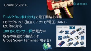 Grove システム
「コネクタに挿すだけ」で電子回路を構築
ロジックレベル(接点)、アナログ電圧、UART 、
I2C 等に対応
180 超のセンサー群が販売中
既存の機器との接続には
Grove Screw Terminal (端子台)
# Wio LTE の紹介
https://www.slideshare.net/SeeedJP/wio-lte-83466844
 